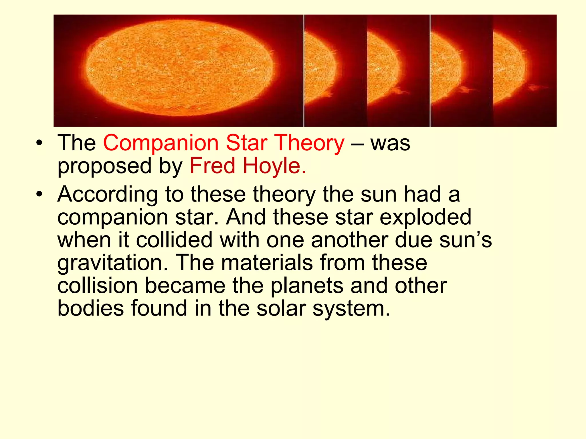 The  Companion Star Theory  – was proposed by  Fred Hoyle. According to these theory the sun had a companion star. And these star exploded when it collided with one another due sun’s gravitation. The materials from these collision became the planets and other bodies found in the solar system. 