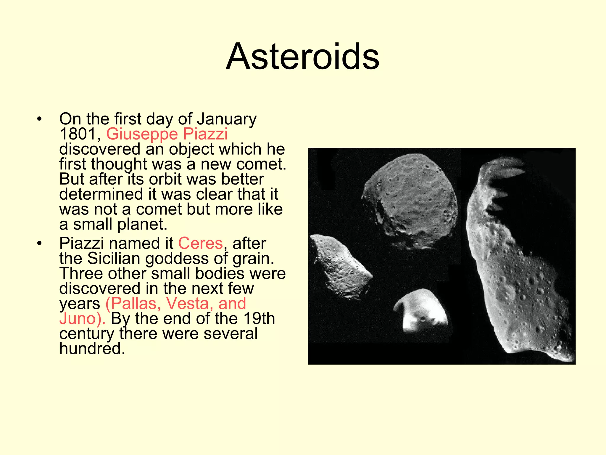 Asteroids On the first day of January 1801,  Giuseppe   Piazzi  discovered an object which he first thought was a new comet. But after its orbit was better determined it was clear that it was not a comet but more like a small planet.  Piazzi named it  Ceres , after the Sicilian goddess of grain. Three other small bodies were discovered in the next few years  (Pallas, Vesta, and Juno).  By the end of the 19th century there were several hundred.  