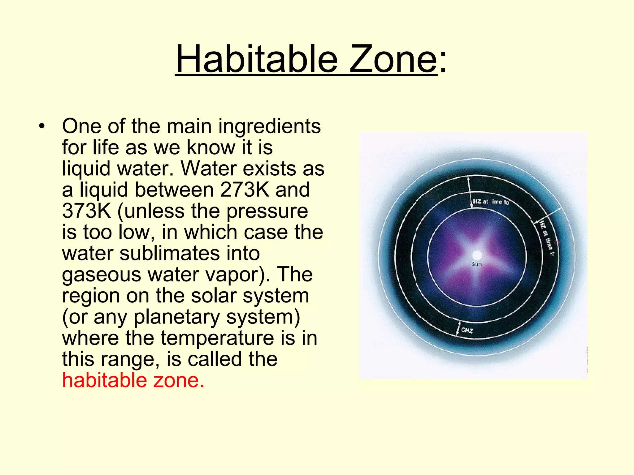 Habitable Zone :  One of the main ingredients for life as we know it is liquid water. Water exists as a liquid between 273K and 373K (unless the pressure is too low, in which case the water sublimates into gaseous water vapor). The region on the solar system (or any planetary system) where the temperature is in this range, is called the  habitable zone.  