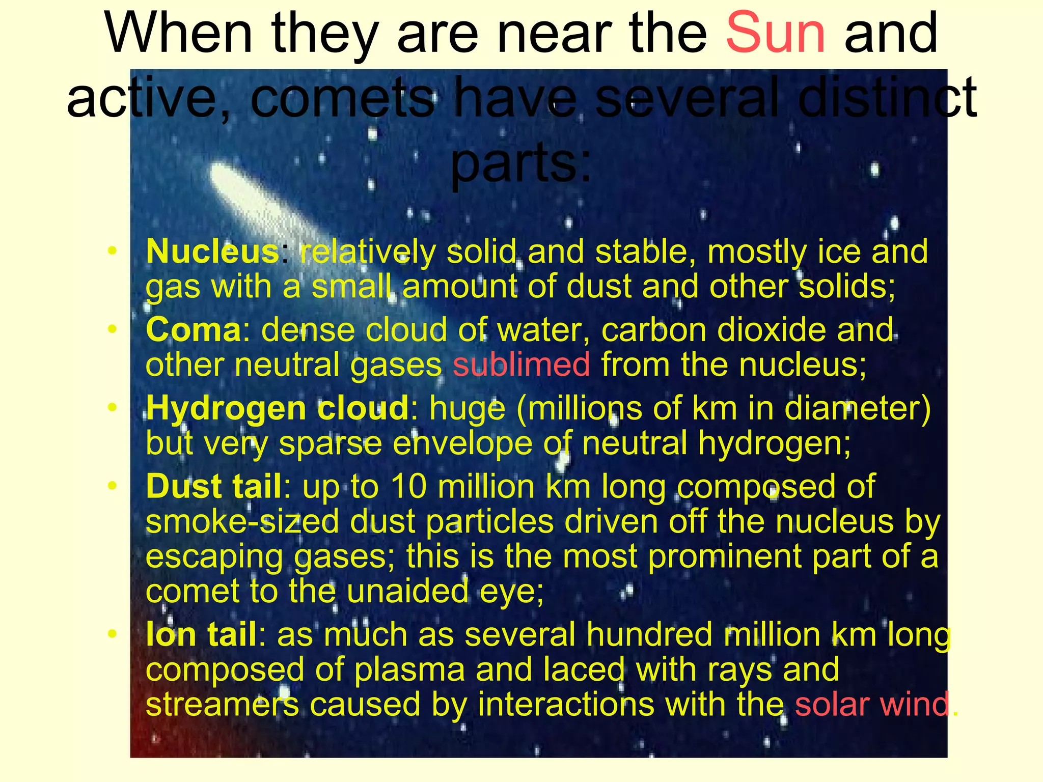 Nucleus :  relatively solid and stable, mostly ice and gas with a small amount of dust and other solids;  Coma : dense cloud of water, carbon dioxide and other neutral gases  sublimed  from the nucleus;  Hydrogen cloud : huge (millions of km in diameter) but very sparse envelope of neutral hydrogen;  Dust tail : up to 10 million km long composed of smoke-sized dust particles driven off the nucleus by escaping gases; this is the most prominent part of a comet to the unaided eye;  Ion tail : as much as several hundred million km long composed of plasma and laced with rays and streamers caused by interactions with the  solar wind .  When they are near the  Sun  and active, comets have several distinct parts: 
