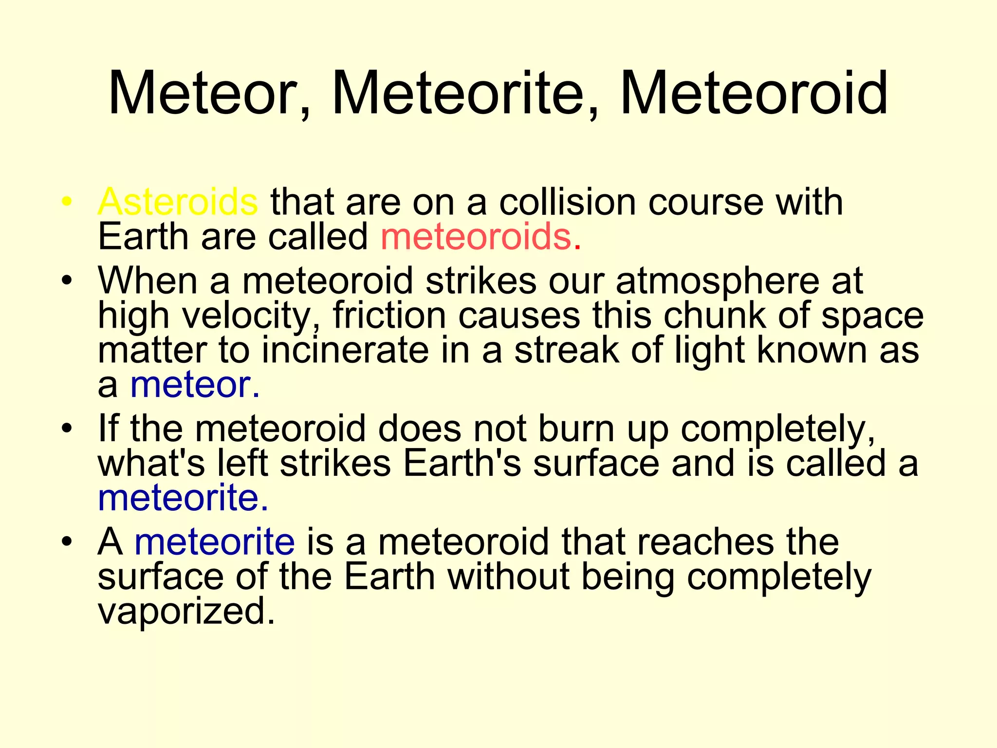 Meteor, Meteorite, Meteoroid Asteroids  that are on a collision course with Earth are called  meteoroids .   When a meteoroid strikes our atmosphere at high velocity, friction causes this chunk of space matter to incinerate in a streak of light known as a  meteor.   If the meteoroid does not burn up completely, what's left strikes Earth's surface and is called a  meteorite.   A  meteorite  is a meteoroid that reaches the surface of the Earth without being completely vaporized. 