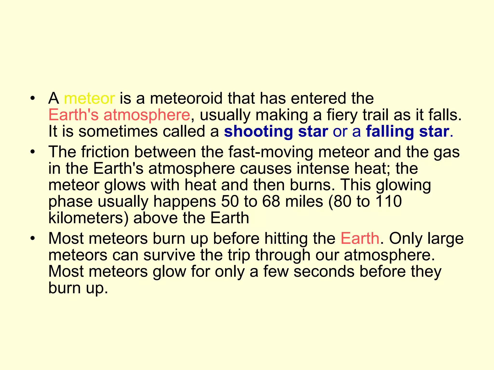 A  meteor  is a meteoroid that has entered the  Earth's atmosphere , usually making a fiery trail as it falls. It is sometimes called a  shooting star  or a  falling star .   The friction between the fast-moving meteor and the gas in the Earth's atmosphere causes intense heat; the meteor glows with heat and then burns. This glowing phase usually happens 50 to 68 miles (80 to 110 kilometers) above the Earth  Most meteors burn up before hitting the  Earth . Only large meteors can survive the trip through our atmosphere. Most meteors glow for only a few seconds before they burn up.  