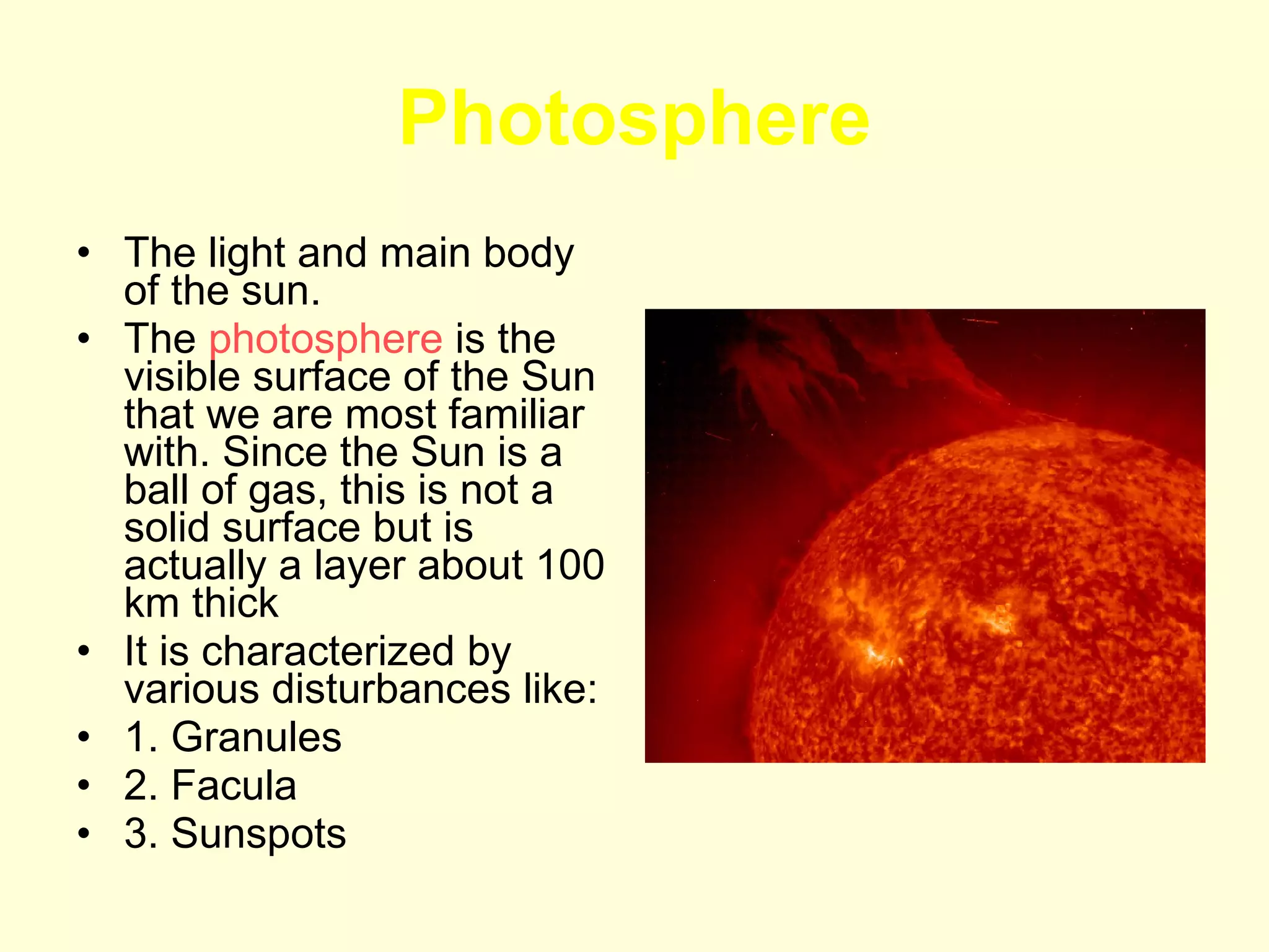 Photosphere The light and main body of the sun. The  photosphere  is the visible surface of the Sun that we are most familiar with. Since the Sun is a ball of gas, this is not a solid surface but is actually a layer about 100 km thick  It is characterized by various disturbances like: 1. Granules 2. Facula 3. Sunspots 