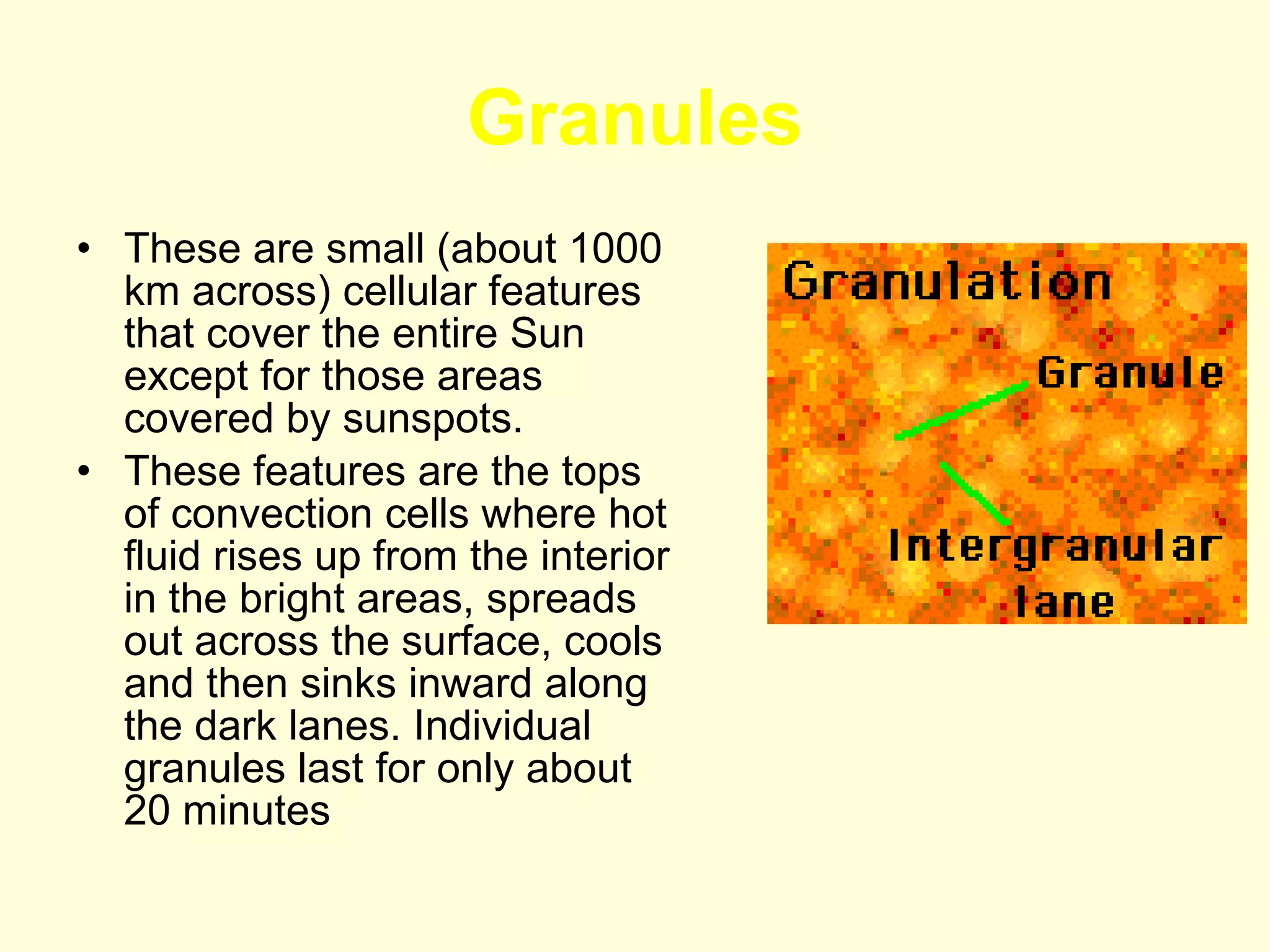Granules These are small (about 1000 km across) cellular features that cover the entire Sun except for those areas covered by sunspots.  These features are the tops of convection cells where hot fluid rises up from the interior in the bright areas, spreads out across the surface, cools and then sinks inward along the dark lanes. Individual granules last for only about 20 minutes  