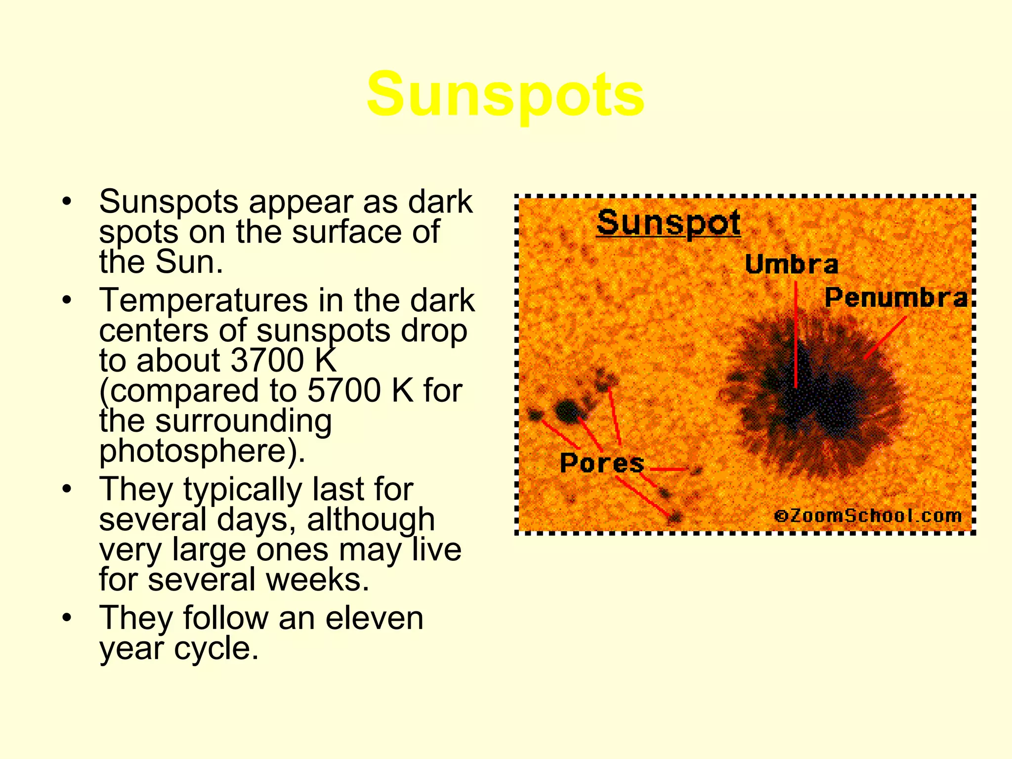 Sunspots Sunspots appear as dark spots on the surface of the Sun.  Temperatures in the dark centers of sunspots drop to about 3700 K (compared to 5700 K for the surrounding photosphere).  They typically last for several days, although very large ones may live for several weeks. They follow an eleven year cycle. 