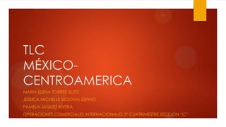 TLC
MÉXICO-
CENTROAMERICA
MARIA ELENA TORRES SOTO
JESSICA MICHELLE SEGOVIA ESPINO
PAMELA JAQUEZ RIVERA
OPERACIONES COMERCIALES INTERNACIONALES 3° CUATRIMESTRE SECCIÓN “C”
 
