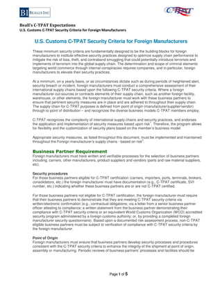 Beall’s C-TPAT Expectations
U.S. Customs C-TPAT Security Criteria for Foreign Manufacturers
Page 1 of 5
U.S. Customs C-TPAT Security Criteria for Foreign Manufacturers
These minimum security criteria are fundamentally designed to be the building blocks for foreign
manufacturers to institute effective security practices designed to optimize supply chain performance to
mitigate the risk of loss, theft, and contraband smuggling that could potentially introduce terrorists and
implements of terrorism into the global supply chain. The determination and scope of criminal elements
targeting world commerce through internal conspiracies requires companies, and in particular, foreign
manufacturers to elevate their security practices.
At a minimum, on a yearly basis, or as circumstances dictate such as during periods of heightened alert,
security breach or incident, foreign manufacturers must conduct a comprehensive assessment of their
international supply chains based upon the following C-TPAT security criteria. Where a foreign
manufacturer out-sources or contracts elements of their supply chain, such as another foreign facility,
warehouse, or other elements, the foreign manufacturer must work with these business partners to
ensure that pertinent security measures are in place and are adhered to throughout their supply chain.
The supply chain for C-TPAT purposes is defined from point of origin (manufacturer/supplier/vendor)
through to point of distribution – and recognizes the diverse business models C-TPAT members employ.
C-TPAT recognizes the complexity of international supply chains and security practices, and endorses
the application and implementation of security measures based upon risk
1
. Therefore, the program allows
for flexibility and the customization of security plans based on the member’s business model.
Appropriate security measures, as listed throughout this document, must be implemented and maintained
throughout the Foreign manufacturer’s supply chains - based on risk
2
.
Business Partner Requirement
Foreign manufacturers must have written and verifiable processes for the selection of business partners
including, carriers, other manufacturers, product suppliers and vendors (parts and raw material suppliers,
etc).
Security procedures
For those business partners eligible for C-TPAT certification (carriers, importers, ports, terminals, brokers,
consolidators, etc.) the foreign manufacturer must have documentation (e.g., C-TPAT certificate, SVI
number, etc.) indicating whether these business partners are or are not C-TPAT certified.
For those business partners not eligible for C-TPAT certification, the foreign manufacturer must require
that their business partners to demonstrate that they are meeting C-TPAT security criteria via
written/electronic confirmation (e.g., contractual obligations; via a letter from a senior business partner
officer attesting to compliance; a written statement from the business partner demonstrating their
compliance with C-TPAT security criteria or an equivalent World Customs Organization (WCO) accredited
security program administered by a foreign customs authority; or, by providing a completed foreign
manufacturer security questionnaire). Based upon a documented risk assessment process, non-C-TPAT
eligible business partners must be subject to verification of compliance with C-TPAT security criteria by
the foreign manufacturer.
Point of Origin
Foreign manufacturers must ensure that business partners develop security processes and procedures
consistent with the C-TPAT security criteria to enhance the integrity of the shipment at point of origin,
assembly or manufacturing. Periodic reviews of business partners’ processes and facilities should be
 