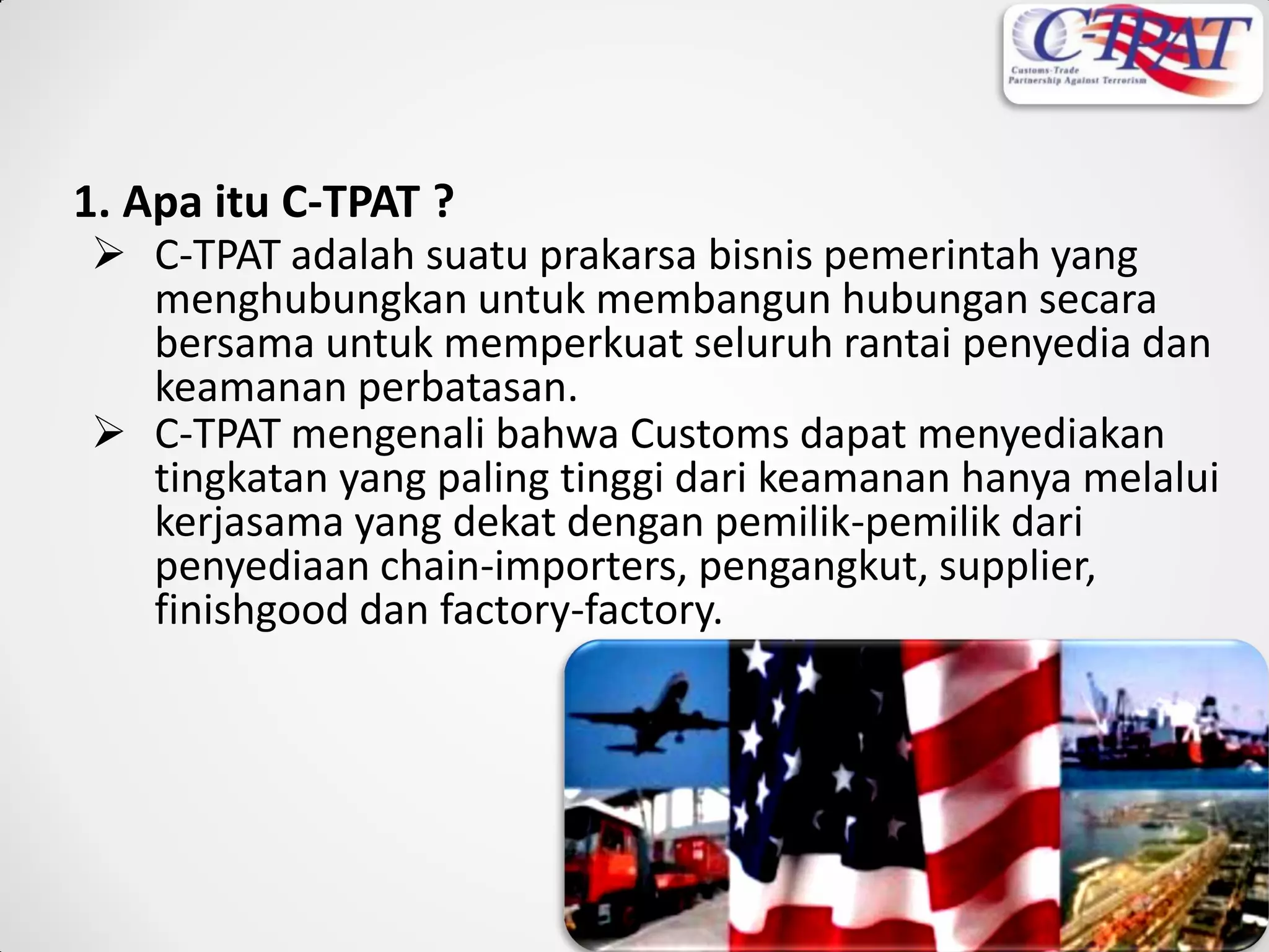 1. Apa itu C-TPAT ?
 C-TPAT adalah suatu prakarsa bisnis pemerintah yang
menghubungkan untuk membangun hubungan secara
bersama untuk memperkuat seluruh rantai penyedia dan
keamanan perbatasan.
 C-TPAT mengenali bahwa Customs dapat menyediakan
tingkatan yang paling tinggi dari keamanan hanya melalui
kerjasama yang dekat dengan pemilik-pemilik dari
penyediaan chain-importers, pengangkut, supplier,
finishgood dan factory-factory.
 