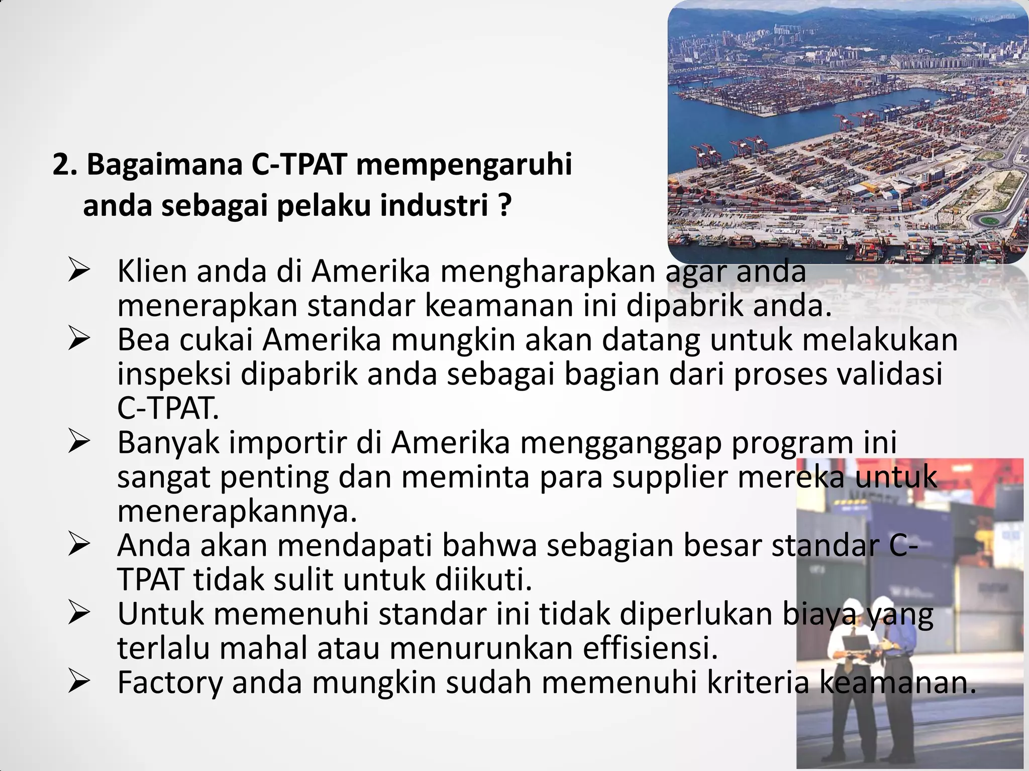 2. Bagaimana C-TPAT mempengaruhi
anda sebagai pelaku industri ?
 Klien anda di Amerika mengharapkan agar anda
menerapkan standar keamanan ini dipabrik anda.
 Bea cukai Amerika mungkin akan datang untuk melakukan
inspeksi dipabrik anda sebagai bagian dari proses validasi
C-TPAT.
 Banyak importir di Amerika mengganggap program ini
sangat penting dan meminta para supplier mereka untuk
menerapkannya.
 Anda akan mendapati bahwa sebagian besar standar C-
TPAT tidak sulit untuk diikuti.
 Untuk memenuhi standar ini tidak diperlukan biaya yang
terlalu mahal atau menurunkan effisiensi.
 Factory anda mungkin sudah memenuhi kriteria keamanan.
 