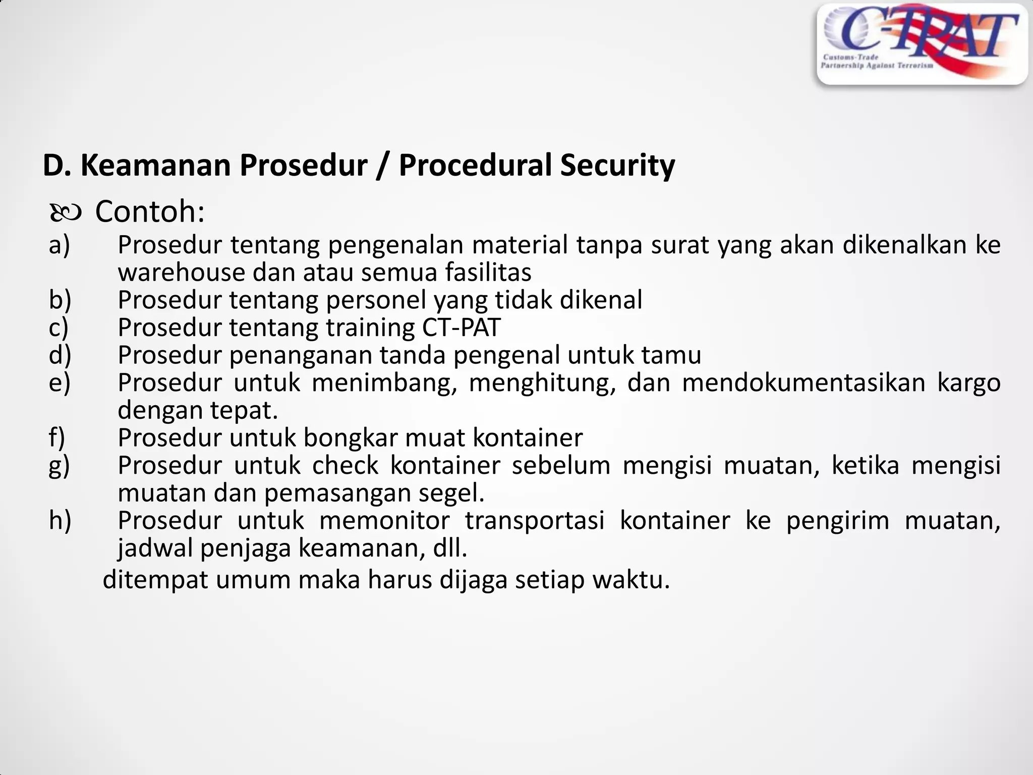 D. Keamanan Prosedur / Procedural Security
 Contoh:
a) Prosedur tentang pengenalan material tanpa surat yang akan dikenalkan ke
warehouse dan atau semua fasilitas
b) Prosedur tentang personel yang tidak dikenal
c) Prosedur tentang training CT-PAT
d) Prosedur penanganan tanda pengenal untuk tamu
e) Prosedur untuk menimbang, menghitung, dan mendokumentasikan kargo
dengan tepat.
f) Prosedur untuk bongkar muat kontainer
g) Prosedur untuk check kontainer sebelum mengisi muatan, ketika mengisi
muatan dan pemasangan segel.
h) Prosedur untuk memonitor transportasi kontainer ke pengirim muatan,
jadwal penjaga keamanan, dll.
ditempat umum maka harus dijaga setiap waktu.
 