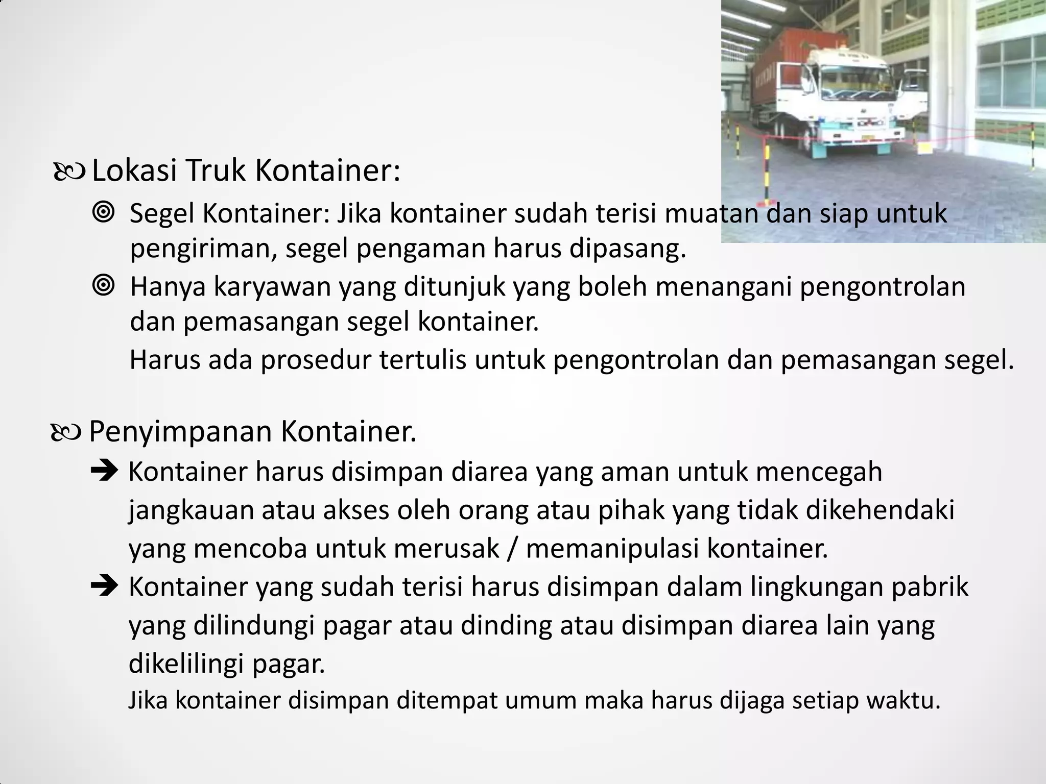  Segel Kontainer: Jika kontainer sudah terisi muatan dan siap untuk
pengiriman, segel pengaman harus dipasang.
 Hanya karyawan yang ditunjuk yang boleh menangani pengontrolan
dan pemasangan segel kontainer.
Harus ada prosedur tertulis untuk pengontrolan dan pemasangan segel.
 Penyimpanan Kontainer.
 Kontainer harus disimpan diarea yang aman untuk mencegah
jangkauan atau akses oleh orang atau pihak yang tidak dikehendaki
yang mencoba untuk merusak / memanipulasi kontainer.
 Kontainer yang sudah terisi harus disimpan dalam lingkungan pabrik
yang dilindungi pagar atau dinding atau disimpan diarea lain yang
dikelilingi pagar.
Jika kontainer disimpan ditempat umum maka harus dijaga setiap waktu.
Lokasi Truk Kontainer:
 