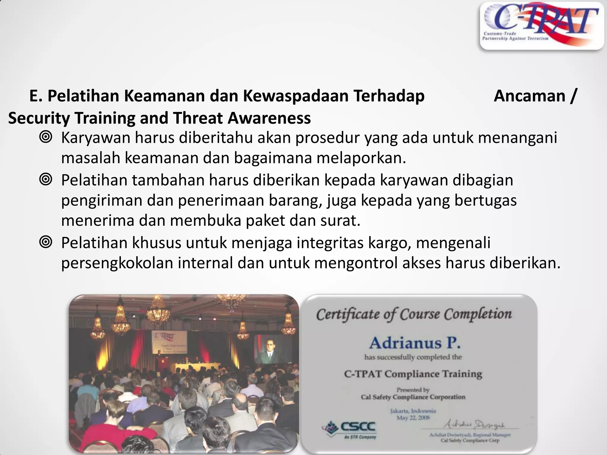 E. Pelatihan Keamanan dan Kewaspadaan Terhadap Ancaman /
Security Training and Threat Awareness
 Karyawan harus diberitahu akan prosedur yang ada untuk menangani
masalah keamanan dan bagaimana melaporkan.
 Pelatihan tambahan harus diberikan kepada karyawan dibagian
pengiriman dan penerimaan barang, juga kepada yang bertugas
menerima dan membuka paket dan surat.
 Pelatihan khusus untuk menjaga integritas kargo, mengenali
persengkokolan internal dan untuk mengontrol akses harus diberikan.
 