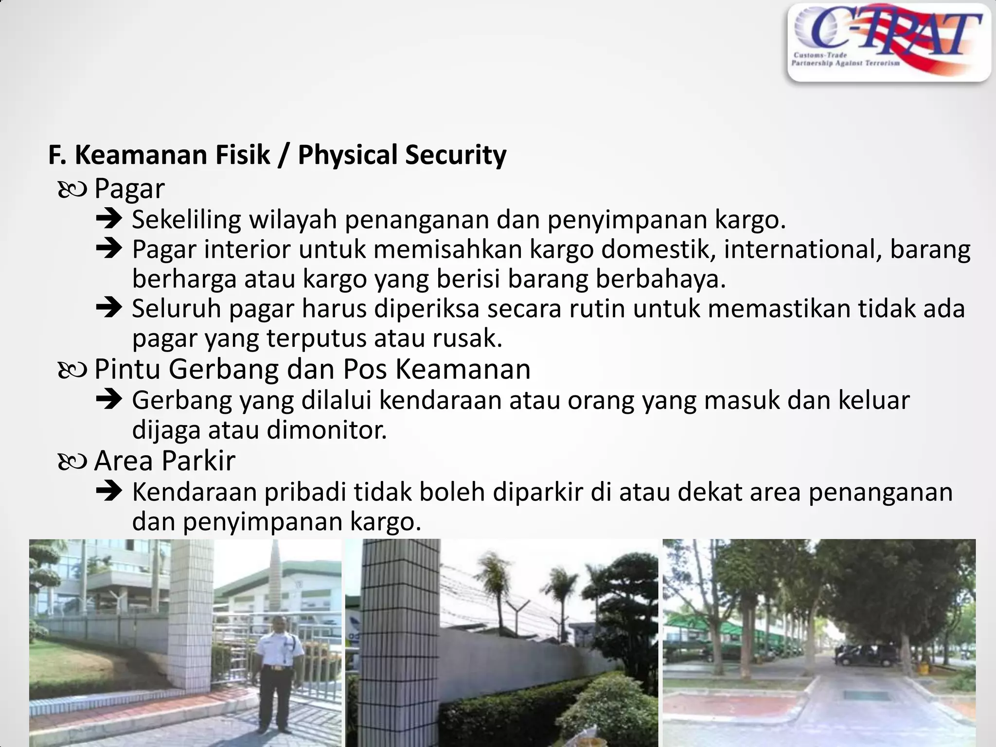 Pagar
 Sekeliling wilayah penanganan dan penyimpanan kargo.
 Pagar interior untuk memisahkan kargo domestik, international, barang
berharga atau kargo yang berisi barang berbahaya.
 Seluruh pagar harus diperiksa secara rutin untuk memastikan tidak ada
pagar yang terputus atau rusak.
 Pintu Gerbang dan Pos Keamanan
 Gerbang yang dilalui kendaraan atau orang yang masuk dan keluar
dijaga atau dimonitor.
 Area Parkir
 Kendaraan pribadi tidak boleh diparkir di atau dekat area penanganan
dan penyimpanan kargo.
F. Keamanan Fisik / Physical Security
 