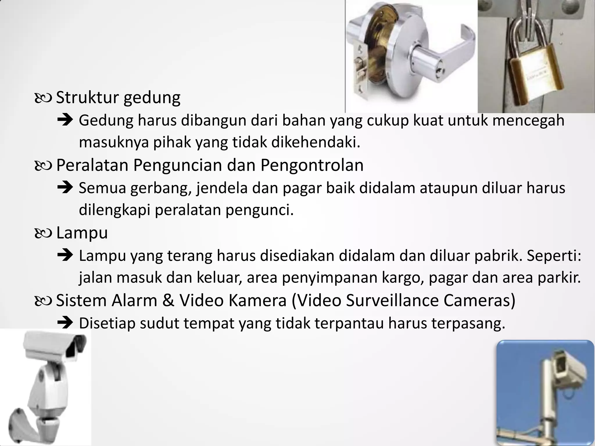  Struktur gedung
 Gedung harus dibangun dari bahan yang cukup kuat untuk mencegah
masuknya pihak yang tidak dikehendaki.
 Peralatan Penguncian dan Pengontrolan
 Semua gerbang, jendela dan pagar baik didalam ataupun diluar harus
dilengkapi peralatan pengunci.
 Lampu
 Lampu yang terang harus disediakan didalam dan diluar pabrik. Seperti:
jalan masuk dan keluar, area penyimpanan kargo, pagar dan area parkir.
 Sistem Alarm & Video Kamera (Video Surveillance Cameras)
 Disetiap sudut tempat yang tidak terpantau harus terpasang.
 