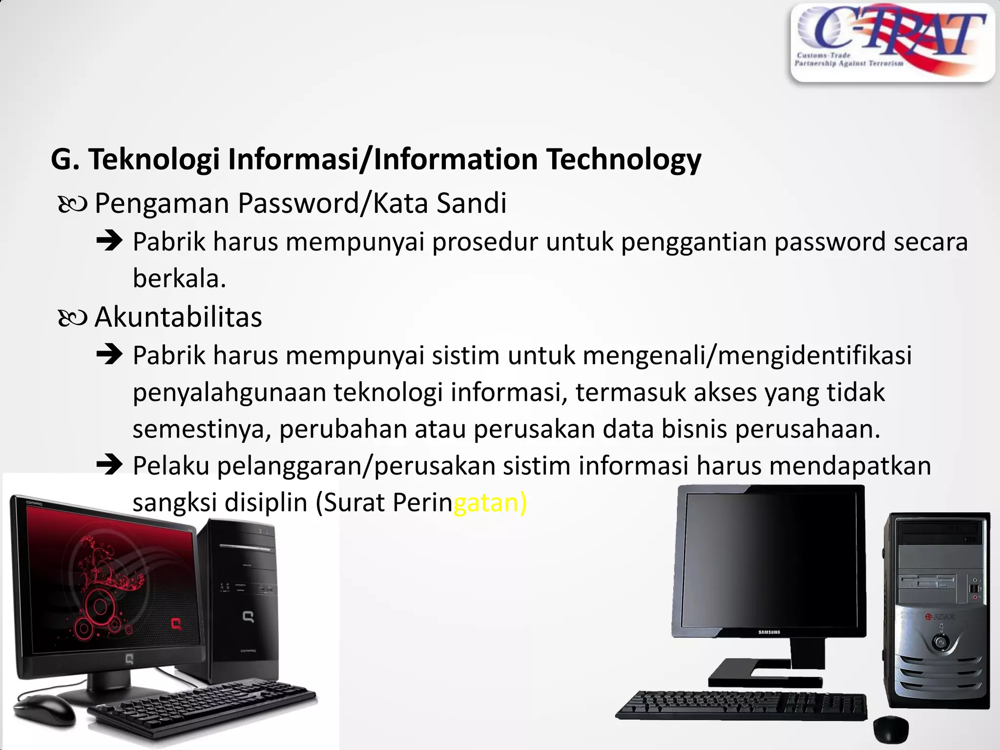 G. Teknologi Informasi/Information Technology
 Pengaman Password/Kata Sandi
 Pabrik harus mempunyai prosedur untuk penggantian password secara
berkala.
 Akuntabilitas
 Pabrik harus mempunyai sistim untuk mengenali/mengidentifikasi
penyalahgunaan teknologi informasi, termasuk akses yang tidak
semestinya, perubahan atau perusakan data bisnis perusahaan.
 Pelaku pelanggaran/perusakan sistim informasi harus mendapatkan
sangksi disiplin (Surat Peringatan)
 