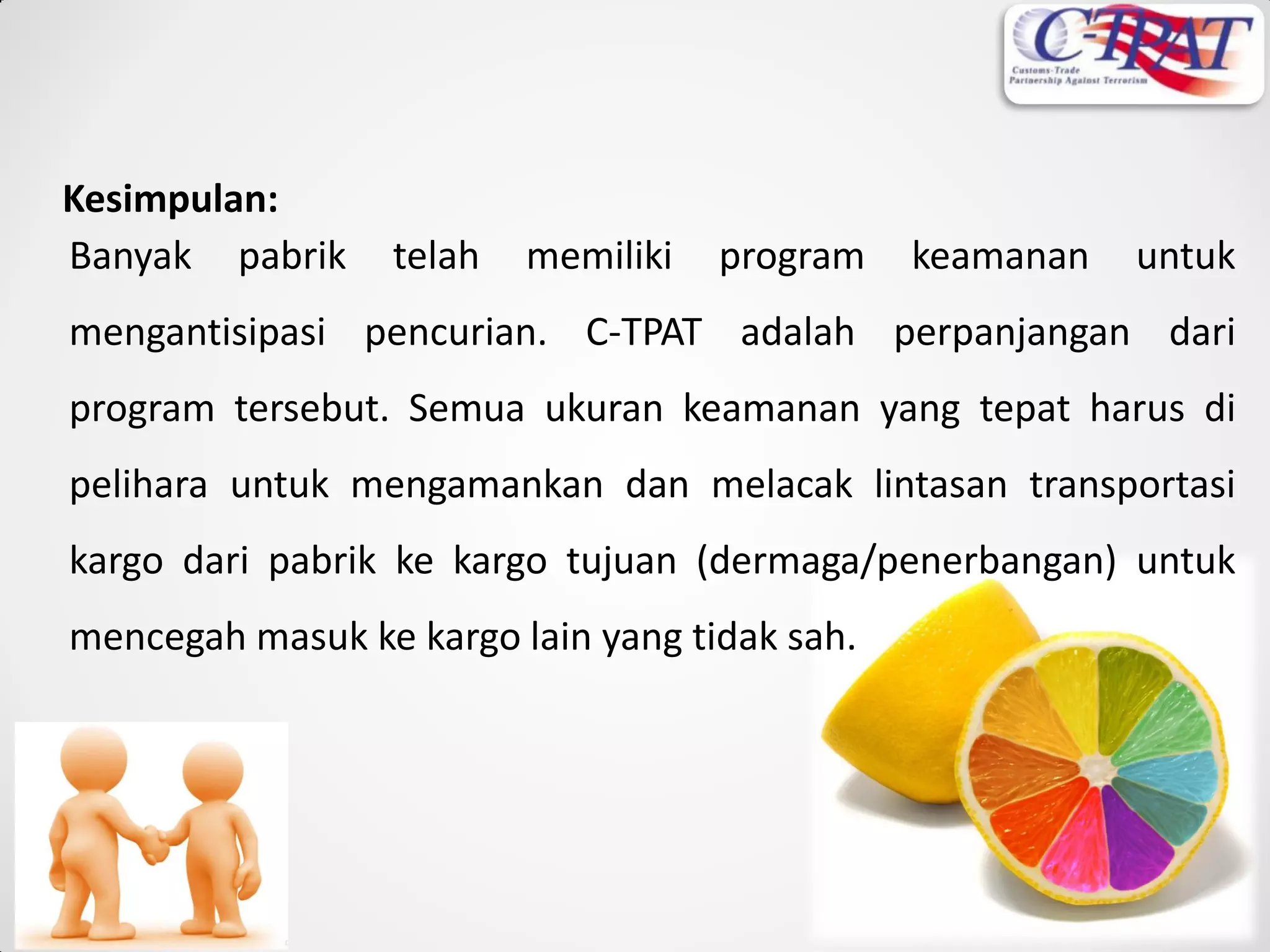 Banyak pabrik telah memiliki program keamanan untuk
mengantisipasi pencurian. C-TPAT adalah perpanjangan dari
program tersebut. Semua ukuran keamanan yang tepat harus di
pelihara untuk mengamankan dan melacak lintasan transportasi
kargo dari pabrik ke kargo tujuan (dermaga/penerbangan) untuk
mencegah masuk ke kargo lain yang tidak sah.
Kesimpulan:
 