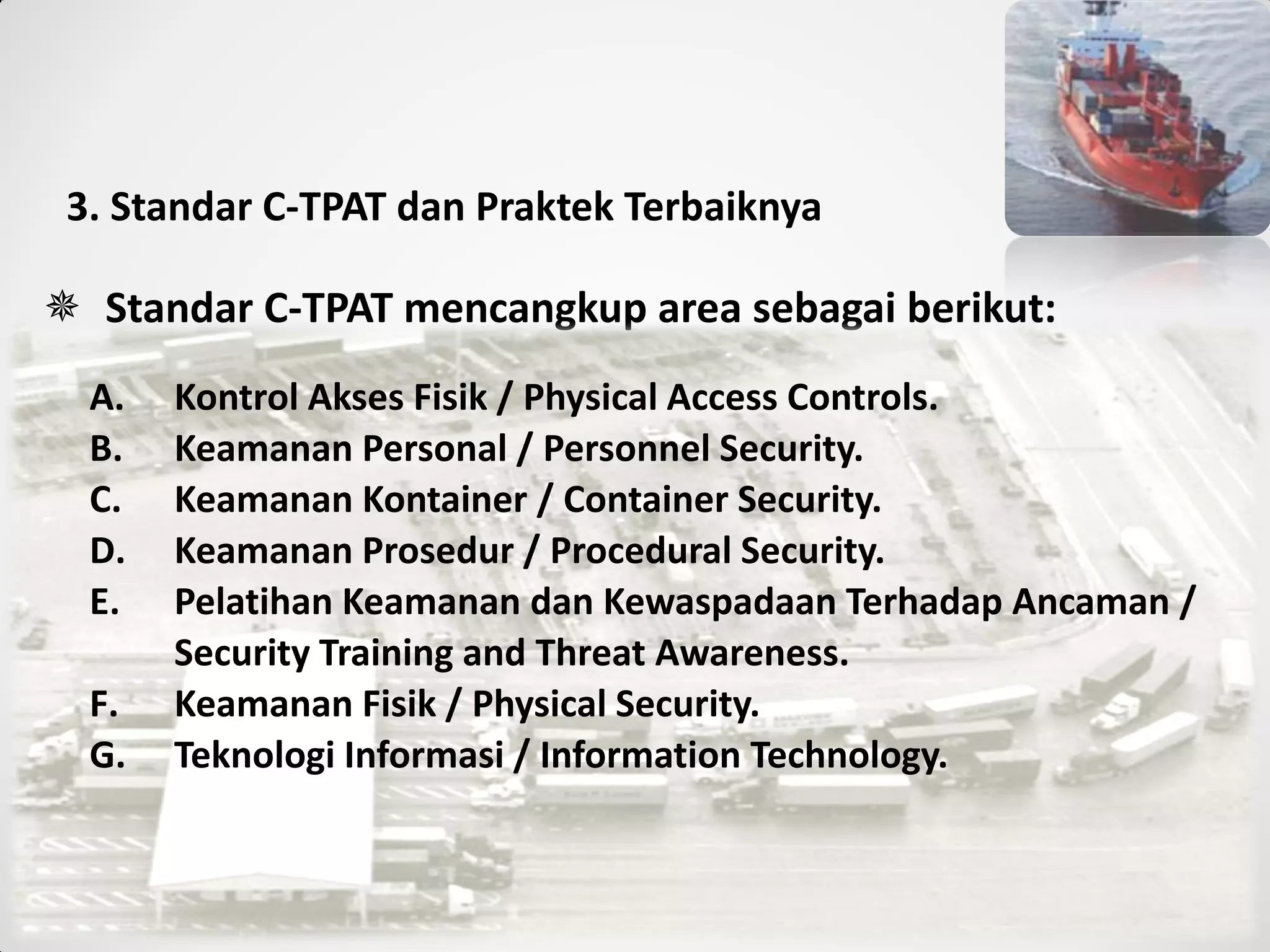 3. Standar C-TPAT dan Praktek Terbaiknya
 Standar C-TPAT mencangkup area sebagai berikut:
A. Kontrol Akses Fisik / Physical Access Controls.
B. Keamanan Personal / Personnel Security.
C. Keamanan Kontainer / Container Security.
D. Keamanan Prosedur / Procedural Security.
E. Pelatihan Keamanan dan Kewaspadaan Terhadap Ancaman /
Security Training and Threat Awareness.
F. Keamanan Fisik / Physical Security.
G. Teknologi Informasi / Information Technology.
 