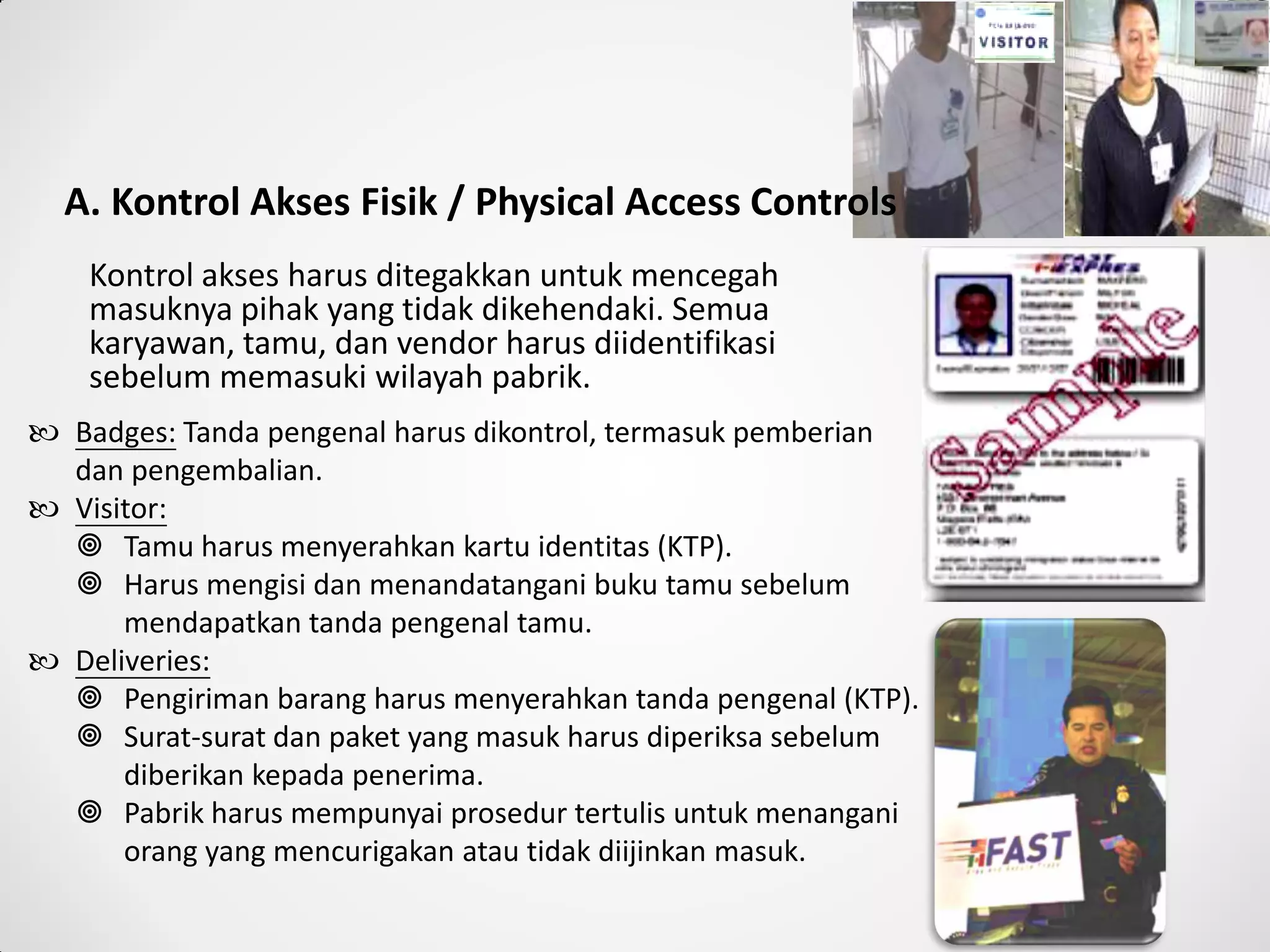 A. Kontrol Akses Fisik / Physical Access Controls
Kontrol akses harus ditegakkan untuk mencegah
masuknya pihak yang tidak dikehendaki. Semua
karyawan, tamu, dan vendor harus diidentifikasi
sebelum memasuki wilayah pabrik.
 Badges: Tanda pengenal harus dikontrol, termasuk pemberian
dan pengembalian.
 Visitor:
 Tamu harus menyerahkan kartu identitas (KTP).
 Harus mengisi dan menandatangani buku tamu sebelum
mendapatkan tanda pengenal tamu.
 Deliveries:
 Pengiriman barang harus menyerahkan tanda pengenal (KTP).
 Surat-surat dan paket yang masuk harus diperiksa sebelum
diberikan kepada penerima.
 Pabrik harus mempunyai prosedur tertulis untuk menangani
orang yang mencurigakan atau tidak diijinkan masuk.
 