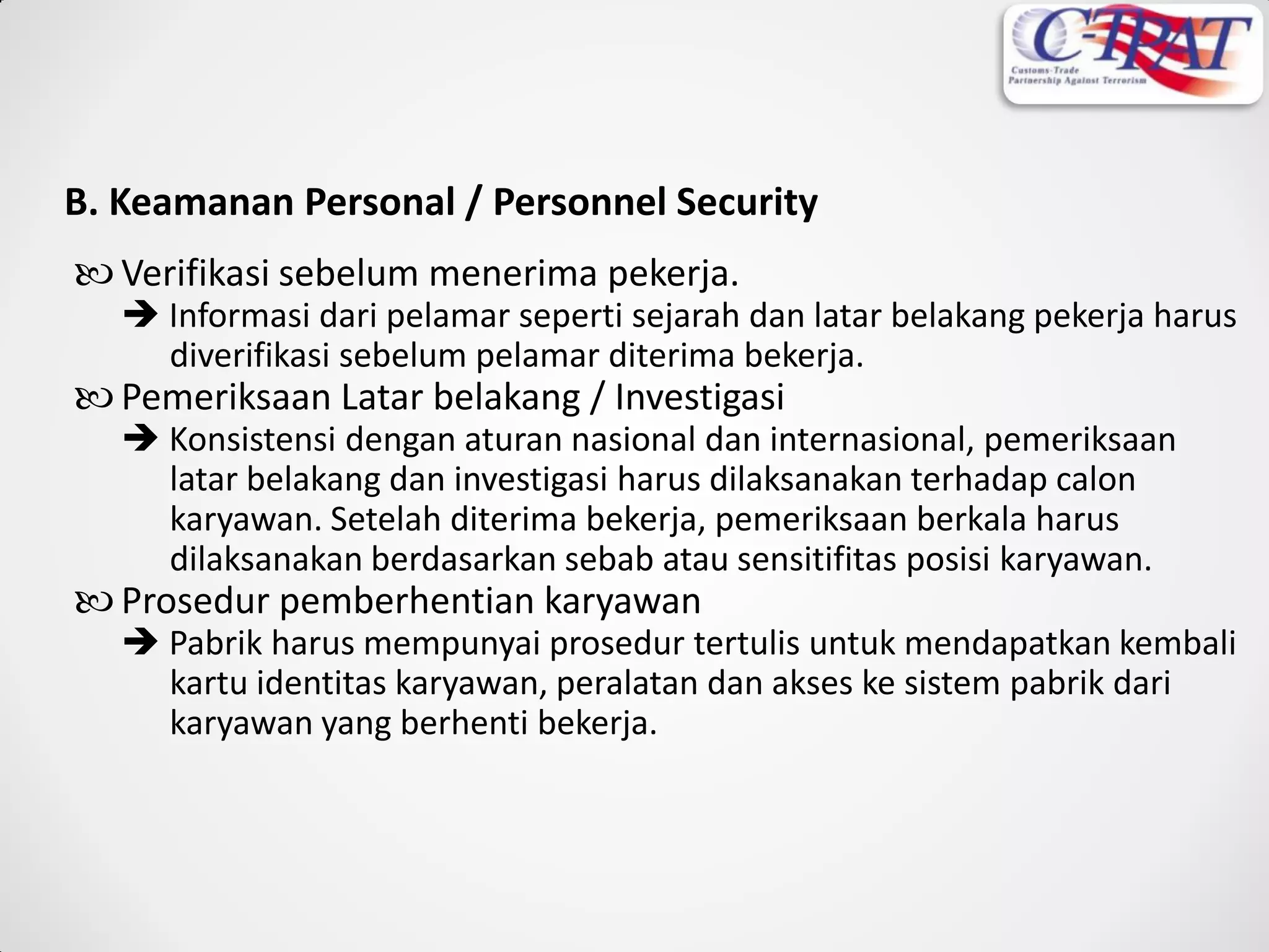 B. Keamanan Personal / Personnel Security
 Verifikasi sebelum menerima pekerja.
 Informasi dari pelamar seperti sejarah dan latar belakang pekerja harus
diverifikasi sebelum pelamar diterima bekerja.
 Pemeriksaan Latar belakang / Investigasi
 Konsistensi dengan aturan nasional dan internasional, pemeriksaan
latar belakang dan investigasi harus dilaksanakan terhadap calon
karyawan. Setelah diterima bekerja, pemeriksaan berkala harus
dilaksanakan berdasarkan sebab atau sensitifitas posisi karyawan.
 Prosedur pemberhentian karyawan
 Pabrik harus mempunyai prosedur tertulis untuk mendapatkan kembali
kartu identitas karyawan, peralatan dan akses ke sistem pabrik dari
karyawan yang berhenti bekerja.
 