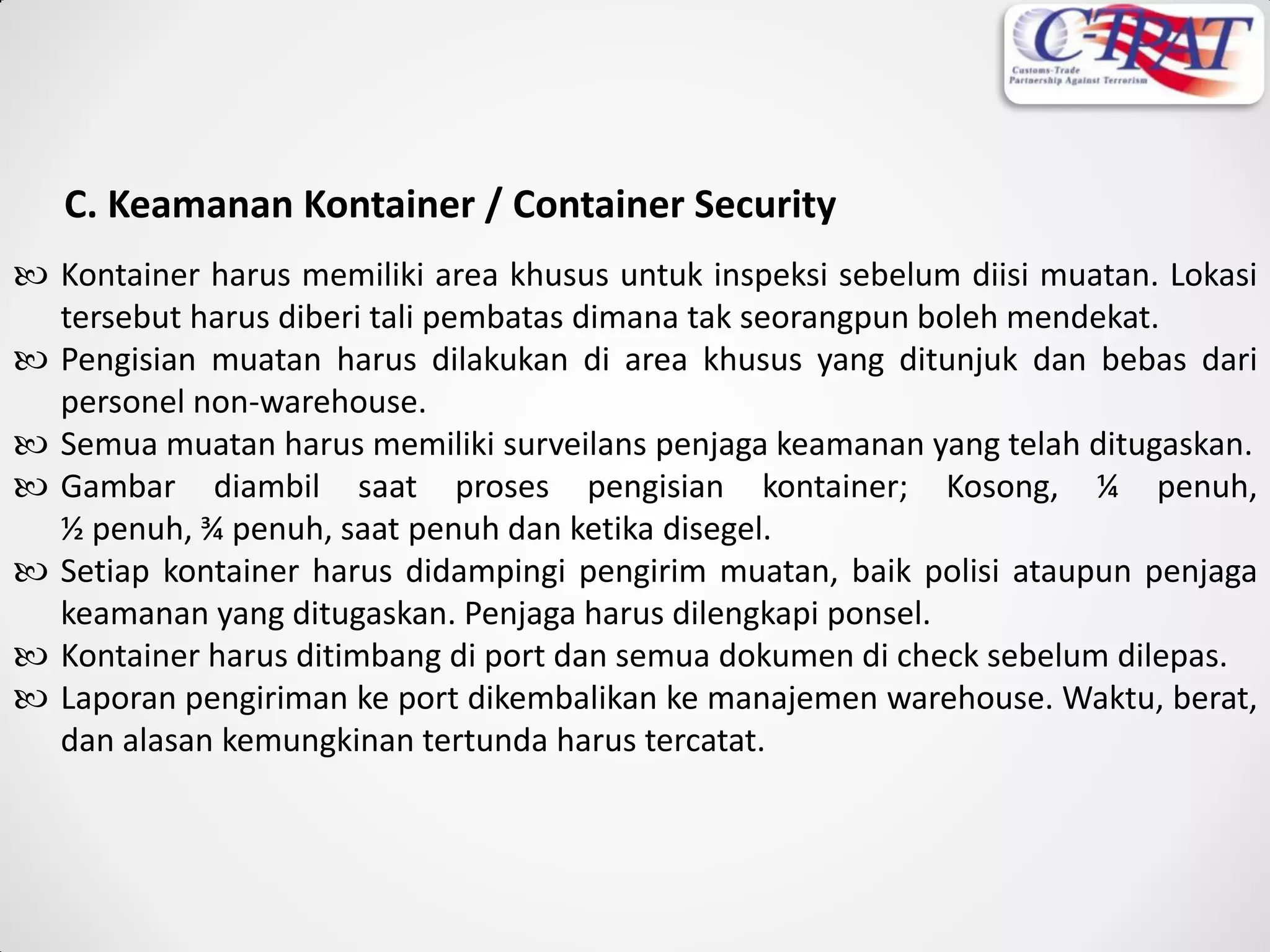 C. Keamanan Kontainer / Container Security
 Kontainer harus memiliki area khusus untuk inspeksi sebelum diisi muatan. Lokasi
tersebut harus diberi tali pembatas dimana tak seorangpun boleh mendekat.
 Pengisian muatan harus dilakukan di area khusus yang ditunjuk dan bebas dari
personel non-warehouse.
 Semua muatan harus memiliki surveilans penjaga keamanan yang telah ditugaskan.
 Gambar diambil saat proses pengisian kontainer; Kosong, ¼ penuh,
½ penuh, ¾ penuh, saat penuh dan ketika disegel.
 Setiap kontainer harus didampingi pengirim muatan, baik polisi ataupun penjaga
keamanan yang ditugaskan. Penjaga harus dilengkapi ponsel.
 Kontainer harus ditimbang di port dan semua dokumen di check sebelum dilepas.
 Laporan pengiriman ke port dikembalikan ke manajemen warehouse. Waktu, berat,
dan alasan kemungkinan tertunda harus tercatat.
 
