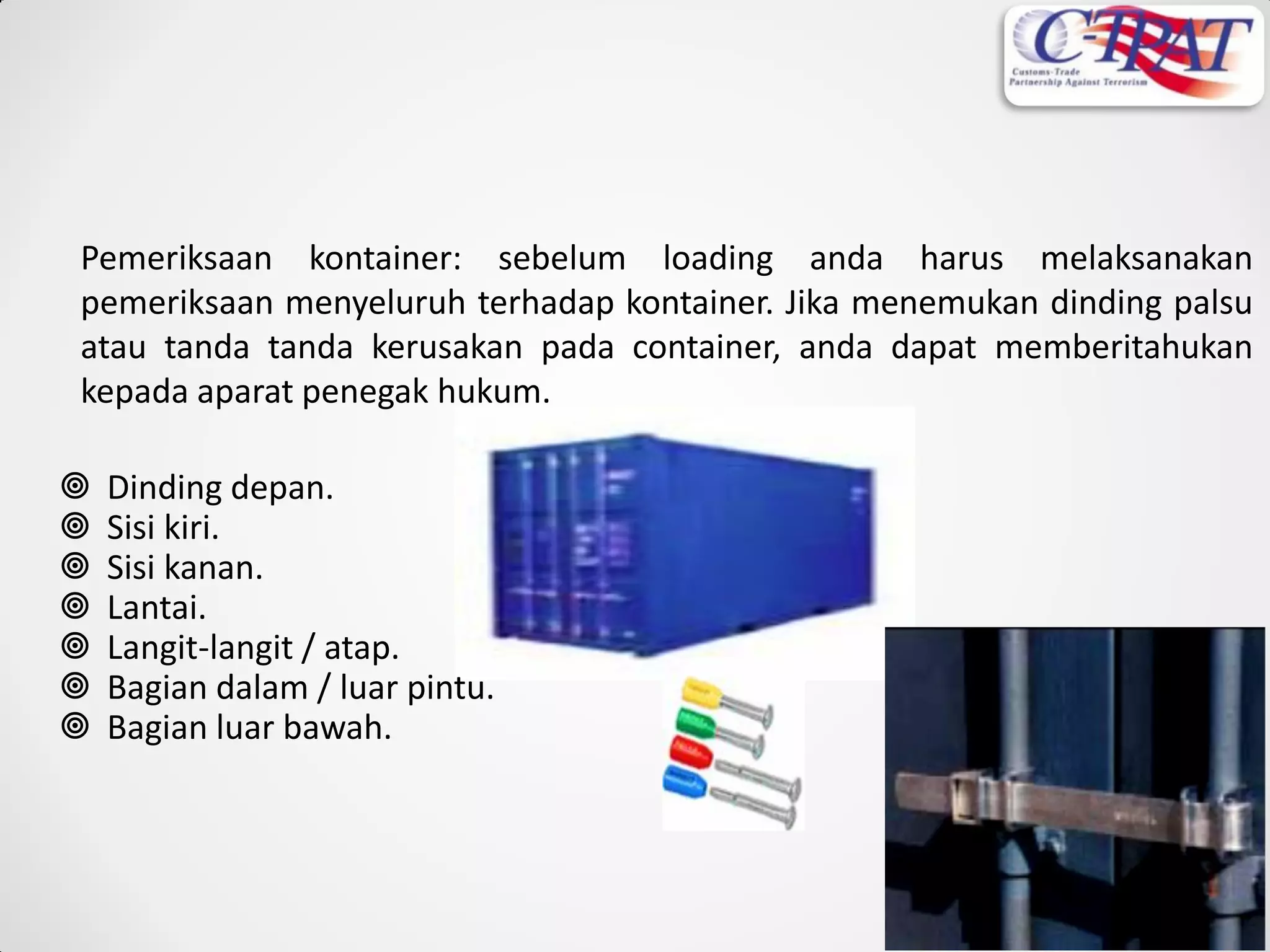 Pemeriksaan kontainer: sebelum loading anda harus melaksanakan
pemeriksaan menyeluruh terhadap kontainer. Jika menemukan dinding palsu
atau tanda tanda kerusakan pada container, anda dapat memberitahukan
kepada aparat penegak hukum.
 Dinding depan.
 Sisi kiri.
 Sisi kanan.
 Lantai.
 Langit-langit / atap.
 Bagian dalam / luar pintu.
 Bagian luar bawah.
 