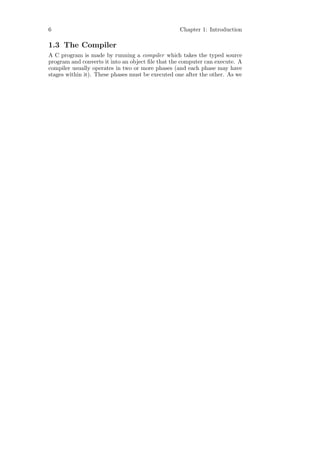 6                                                 Chapter 1: Introduction

1.3 The Compiler
A C program is made by running a compiler which takes the typed source
program and converts it into an object ﬁle that the computer can execute. A
compiler usually operates in two or more phases (and each phase may have
stages within it). These phases must be executed one after the other. As we
 