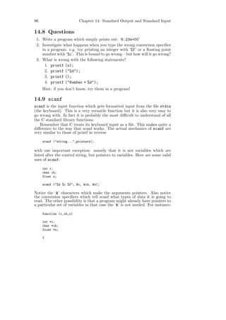 96                       Chapter 14: Standard Output and Standard Input

14.8 Questions
 1. Write a program which simply prints out: ‘6.23e+00’
 2. Investigate what happens when you type the wrong conversion speciﬁer
    in a program. e.g. try printing an integer with ‘%f’ or a ﬂoating point
    number with ‘%c’. This is bound to go wrong – but how will it go wrong?
 3. What is wrong with the following statements?
     1. printf (x);
     2. printf ("%d");
     3. printf ();
     4. printf ("Number = %d");
     Hint: if you don’t know, try them in a program!

14.9 scanf
scanf is the input function which gets formatted input from the ﬁle stdin
(the keyboard). This is a very versatile function but it is also very easy to
go wrong with. In fact it is probably the most diﬃcult to understand of all
the C standard library functions.
   Remember that C treats its keyboard input as a ﬁle. This makes quite a
diﬀerence to the way that scanf works. The actual mechanics of scanf are
very similar to those of printf in reverse

     scanf ("string...",pointers);

with one important exception: namely that it is not variables which are
listed after the control string, but pointers to variables. Here are some valid
uses of scanf:

     int i;
     char ch;
     float x;

     scanf ("%d %c %f", &i, &ch, &x);

Notice the ‘&’ characters which make the arguments pointers. Also notice
the conversion speciﬁers which tell scanf what types of data it is going to
read. The other possibility is that a program might already have pointers to
a particular set of variables in that case the ‘&’ is not needed. For instance:

     function (i,ch,x)

     int *i;
     char *ch;
     float *x;

     {
 