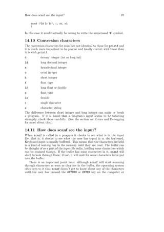 How does scanf see the input?                                               97

     scanf ("%d %c %f", i, ch, x);
     }

In this case it would actually be wrong to write the ampersand ‘&’ symbol.

14.10 Conversion characters
The conversion characters for scanf are not identical to those for printf and
it is much more important to be precise and totally correct with these than
it is with printf.
d           denary integer (int or long int)
ld          long decimal integer
x           hexadecimal integer
o           octal integer
h           short integer
f           ﬂoat type
lf          long ﬂoat or double
e           ﬂoat type
le          double
c           single character
s           character string
The diﬀerence between short integer and long integer can make or break
a program. If it is found that a program’s input seems to be behaving
strangely, check these carefully. (See the section on Errors and Debugging
for more about this.)

14.11 How does scanf see the input?
When scanf is called in a program it checks to see what is in the input
ﬁle, that is, it checks to see what the user has typed in at the keyboard.
Keyboard input is usually buﬀered. This means that the characters are held
in a kind of waiting bay in the memory until they are read. The buﬀer can
be thought of as a part of the input ﬁle stdin, holding some characters which
can be scanned though. If the buﬀer has some characters in it, scanf will
start to look through these; if not, it will wait for some characters to be put
into the buﬀer.
   There is an important point here: although scanf will start scanning
through characters as soon as they are in the buﬀer, the operating system
often sees to it that scanf doesn’t get to know about any of the characters
until the user has pressed the RETURN or ENTER key on the computer or
 