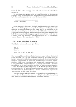98                        Chapter 14: Standard Output and Standard Input

terminal. If the buﬀer is empty scanf will wait for some characters to be
put into it.
   To understand how scanf works, it is useful to think of the input as
coming in ‘lines’. A line is a bunch of characters ending in a newline character
‘n’. This can be represented by a box like the one below:

      --------------------------------------
     | some...chars.738/.              |’n’|
      --------------------------------------


   As far as scanf is concerned, the input is entirely made out of a stream
of characters. If the programmer says that an integer is to be expected by
using the ‘%d’ conversion speciﬁer then scanf will try to make sense of the
characters as an integer. In other words, it will look for some characters
which make up a valid integer, such as a group of numbers all between 0 and
9. If the user says that ﬂoating point type is expected then it will look for
a number which may or may not have a decimal point in it. If the user just
wants a character then any character will do!


14.12 First account of scanf
Consider the example which was give above.

     int i;
     char ch;
     float x;

     scanf ("%d %c %f", &i, &ch, &x);


Here is a simpliﬁed, ideal view of what happens. scanf looks at the control
string and ﬁnds that the ﬁrst conversion speciﬁer is ‘%d’ which means an
integer. It then tries to ﬁnd some characters which ﬁt the description of an
integer in the input ﬁle. It skips over any white space characters (spaces,
newlines) which do not constitute a valid integer until it matches one. Once
it has matched the integer and placed its value in the variable i it carries
on and looks at the next conversion speciﬁer ‘%c’ which means a character.
It takes the next character and places it in ch. Finally it looks at the last
conversion speciﬁer ‘%f’ which means a ﬂoating point number and ﬁnds some
characters which ﬁt the description of a ﬂoating point number. It passes the
value onto the variable x and then quits.
   This brief account of scanf does not tell the whole story by a long way. It
assumes that all the characters were successfully found and that everything
went smoothly: something which seldom happens in practice!
 