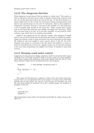 Keeping scanf under control                                                    99

14.13 The dangerous function
What happens if scanf doesn’t ﬁnd an integer or a ﬂoat type? The answer is
that it will quit at the ﬁrst item it fails to match, leaving that character and
the rest of the input line still to be read in the ﬁle. At the ﬁrst character it
meets which does not ﬁt in with the conversion string’s interpretation scanf
aborts and control passes to the next C statement. This is why scanf is a
‘dangerous’ function: because it can quit in the middle of a task and leave
a lot of surplus data around in the input ﬁle. These surplus data simply
wait in the input ﬁle until the next scanf is brought into operation, where
they can also cause it to quit. It is not safe, therefore, to use scanf by itself:
without some check that it is working successfully.
    scanf is also dangerous for the opposite reason: what happens if scanf
doesn’t use up all the characters in the input line before it satisﬁes its needs?
Again the answer is that it quits and leaves the extra characters in the input
ﬁle stdin for the next scanf to read, exactly where it left oﬀ. So if the
program was meant to read data from the input and couldn’t, it leaves a
mess for something else to trip over. scanf can get out of step with its input
if the user types something even slightly out of line. It should be used with
caution...

14.14 Keeping scanf under control
scanf may be dangerous for sloppy programs which do not check their input
carefully, but it is easily tamed by using it as just a part of a more sophisti-
cated input routine and sometimes even more simply with the aid of a very
short function which can be incorporated into any program:

    skipgarb()          /* skip garbage corrupting scanf */

    {
    while (getchar() != ’n’)
       {
       }
    }

   The action of this function is simply to skip to the end of the input line
so that there are no characters left in the input. It cannot stop scanf from
getting out of step before the end of a line because no function can stop
the user from typing in nonsense! So to get a single integer, for instance, a
program could try:

    int i;

    scanf("%d",&i);
    skipgarb();

The programmer must police user-garbage personally by using a loop to the
eﬀect of:
 