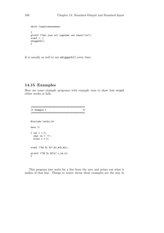 100                        Chapter 14: Standard Output and Standard Input


      while (inputisnonsense)

      {
      printf ("Get your act together out there!!n");
      scanf (..)
      skipgarb();
      }




It is usually as well to use skipgarb() every time.




14.15 Examples
Here are some example programs with example runs to show how scanf
either works or fails.



      /****************************************/
      /* Example 1                            */
      /****************************************/


      #include <stdio.h>

      main ()

      { int i = 0;
        char ch = ’*’;
        float x = 0;


      scanf ("%d %c %f",&i,&ch,&x);

      printf ("%d %c %fn",i,ch,x);
      }




  This program just waits for a line from the user and prints out what it
makes of that line. Things to notice about these examples are the way in
 