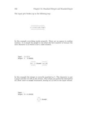 102                          Chapter 14: Standard Output and Standard Input

The input gets broken up in the following way:




                       ------------------
                      | 1 |’x’| 2.3 |’n’|
                       ------------------




In this example everything works properly. There are no spaces to confuse
matters. it is simple for scanf to see what the ﬁrst number is because the
next character is x which is not a valid number.




      Input : 1 x 2.3
      Output: 1   0.000000

                       ------         ------
                      |1|’ ’| <break> |x 2.3|
                       ------         ------




In this example the integer is correctly matched as 1. The character is now
a space and the x is left in the stream. The x does not match the description
of a ﬂoat value so scanf terminates, leaving x 2.3 still in the input stream.




      Input : .
      Output: 0 * 0.000000

                                  ---
                                 |’.’| <break>
                                  ---
 