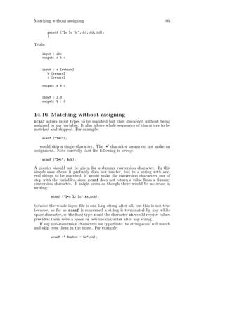 Matching without assigning                                                105

          printf ("%c %c %c",ch1,ch2,ch3);
          }

Trials:

     input : abc
     output: a b c


     input : a [return]
        b [return]
        c [return]

     output: a b c


     input : 2.3
     output: 2 . 3



14.16 Matching without assigning
scanf allows input types to be matched but then discarded without being
assigned to any variable. It also allows whole sequences of characters to be
matched and skipped. For example:

     scanf ("%*c");

   would skip a single character. The ‘*’ character means do not make an
assignment. Note carefully that the following is wrong:

     scanf ("%*c", &ch);

A pointer should not be given for a dummy conversion character. In this
simple case above it probably does not matter, but in a string with sev-
eral things to be matched, it would make the conversion characters out of
step with the variables, since scanf does not return a value from a dummy
conversion character. It might seem as though there would be no sense in
writing:

           scanf ("%*s %f %c",&x,&ch);

because the whole input ﬁle is one long string after all, but this is not true
because, as far as scanf is concerned a string is terminated by any white
space character, so the ﬂoat type x and the character ch would receive values
provided there were a space or newline character after any string.
   If any non-conversion characters are typed into the string scanf will match
and skip over them in the input. For example:

           scanf (" Number = %d",&i);
 
