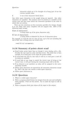 Questions                                                                    107

              characters which are to be thought of as being part of one the
              current variable value.
X             is one of the characters listed above.
Any white space characters in the scanf string are ignored. Any other
characters are matched. The pointers must be pointers to variables of the
correct type and they must match the conversion speciﬁers in the order in
which they are written.
    There are two variations on the conversion speciﬁers for strings, though
it is very likely that many compilers will not support this. Both of the
following imply strings:
%[set of characters ]
           a string made up of the given characters only.
%[^set of characters ]
             a string which is delimited by the set of characters given.
For example, to read the rest of a line of text, up to but not including the
end of line, into a string array one would write:

        scanf("%[^n]",stringarray);



14.18 Summary of points about scanf
    • Scanf works across input lines as though it were dealing with a ﬁle.
      Usually the user types in a line and hits return. The whole line is then
      thought of as being part of the input ﬁle pointer stdin.
    • If scanf ﬁnds the end of a line early it will try to read past it until all
      its needs are satisﬁed.
    • If scanf fails at any stage to match the correct type of string at the
      correct time, it will quit leaving the remaining input still in the ﬁle.
    • If an element is not matched, no value will be assigned to the corre-
      sponding variable.
    • White space characters are ignored for all conversion characters except
      %c. Only a %c type can contain a white space character.
    • White space characters in

14.19 Questions
    1. What is a white space character?
    2. Write a program which fetches two integers from the user and multiplies
       them together. Print out the answer. Try to make the input as safe as
       possible.
    3. Write a program which just echoes all the input to the output.
 