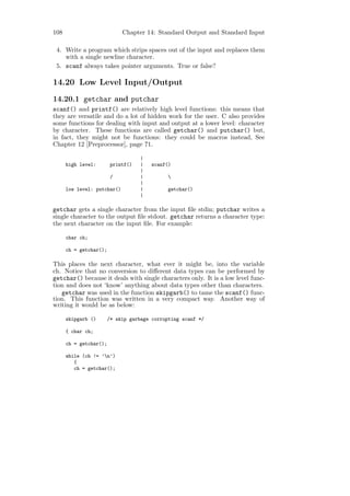 108                          Chapter 14: Standard Output and Standard Input

 4. Write a program which strips spaces out of the input and replaces them
    with a single newline character.
 5. scanf always takes pointer arguments. True or false?

14.20 Low Level Input/Output
14.20.1 getchar and putchar
scanf() and printf() are relatively high level functions: this means that
they are versatile and do a lot of hidden work for the user. C also provides
some functions for dealing with input and output at a lower level: character
by character. These functions are called getchar() and putchar() but,
in fact, they might not be functions: they could be macros instead, See
Chapter 12 [Preprocessor], page 71.

                                    |
      high level:        printf()   |   scanf()
                                    |
                         /          |         
                                    |
      low level: putchar()          |         getchar()
                                    |

getchar gets a single character from the input ﬁle stdin; putchar writes a
single character to the output ﬁle stdout. getchar returns a character type:
the next character on the input ﬁle. For example:

      char ch;

      ch = getchar();

This places the next character, what ever it might be, into the variable
ch. Notice that no conversion to diﬀerent data types can be performed by
getchar() because it deals with single characters only. It is a low level func-
tion and does not ‘know’ anything about data types other than characters.
   getchar was used in the function skipgarb() to tame the scanf() func-
tion. This function was written in a very compact way. Another way of
writing it would be as below:

      skipgarb ()       /* skip garbage corrupting scanf */

      { char ch;

      ch = getchar();

      while (ch != ’n’)
         {
         ch = getchar();
 