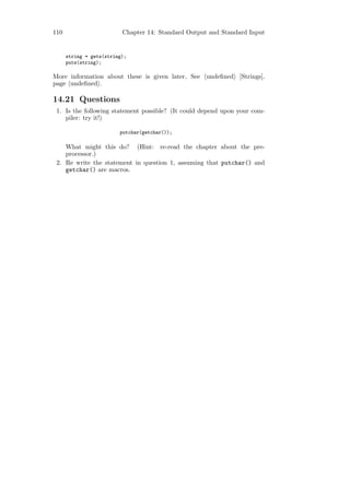 110                       Chapter 14: Standard Output and Standard Input


      string = gets(string);
      puts(string);

More information about these is given later, See undeﬁned [Strings],
page undeﬁned .

14.21 Questions
 1. Is the following statement possible? (It could depend upon your com-
    piler: try it!)

                         putchar(getchar());

    What might this do? (Hint: re-read the chapter about the pre-
    processor.)
 2. Re write the statement in question 1, assuming that putchar() and
    getchar() are macros.
 