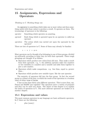 Expressions and values                                                      111

15 Assignments, Expressions and
   Operators

Thinking in C. Working things out.

   An operator is something which takes one or more values and does some-
thing useful with those values to produce a result. It operates on them. The
terminology of operators is the following:
operator        Something which operates on someting.
operand         Each thing which is operated upon by an operator is called an
                operand.
operation   The action which was carried out upon the operands by the
            operator!
There are lots of operators in C. Some of them may already be familiar:

            +   -   *   /   =   & ==

Most operators can be thought of as belonging to one of three groups, divided
up arbitrarily according to what they do with their operands. These rough
groupings are thought of as follows:
  • Operators which produce new values from old ones. They make a result
    from their operands. e.g. +, the addition operator takes two numbers
    or two variables or a number and a variable and adds them together to
    give a new number.
  • Operators which make comparisons. e.g. less than, equal to, greater
    than...
  • Operators which produce new variable types: like the cast operator.
   The majority of operators fall into the ﬁrst group. In fact the second
group is a subset of the ﬁrst, in which the result of the operation is a boolean
value of either true of false.
   C has no less than thirty nine diﬀerent operators. This is more than, say,
Pascal and BASIC put together! The operators serve a variety of purposes
and they can be used very freely. The object of this chapter is to explain
the basics of operators in C. The more abstruse operators are looked at in
another chapter.

15.1 Expressions and values
The most common operators in any language are basic arithmetic operators.
In C these are the following:
+               plus (unary)
 