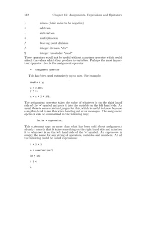 112                      Chapter 15: Assignments, Expressions and Operators

-             minus (force value to be negative)
+             addition
-             subtraction
*             multiplication
/             ﬂoating point division
/             integer division "div"
%           integer remainder "mod"
These operators would not be useful without a partner operator which could
attach the values which they produce to variables. Perhaps the most impor-
tant operator then is the assignment operator:

      =   assignment operator

    This has been used extensively up to now. For example:

      double x,y;

      x = 2.356;
      y = x;

      x = x + 2 + 3/5;

The assignment operator takes the value of whatever is on the right hand
side of the ‘=’ symbol and puts it into the variable on the left hand side. As
usual there is some standard jargon for this, which is useful to know because
compilers tend to use this when handing out error messages. The assignment
operator can be summarized in the following way:

           lvalue = expression ;

This statement says no more than what has been said about assignments
already: namely that it takes something on the right hand side and attaches
it to whatever is on the left hand side of the ‘=’ symbol. An expression is
simply the name for any string of operators, variables and numbers. All of
the following could be called expressions:

      1 + 2 + 3

      a + somefunction()

      32 * x/3

      i % 4

      x
 