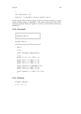 Output                                                               113

    1

    (22 + 4*(function() + 2))

    function ()     /* provided it returns a sensible value */

Lvalues on the other hand are simply names for memory locations: in other
words variable names, or identiﬁers. The name comes from ‘left values’
meaning anything which can legally be written on the left hand side of an
assignment.

15.2 Example
    /**************************************/
    /*                                    */
    /* Operators Demo # 1                 */
    /*                                    */
    /**************************************/

    #include <stdio.h>

    /**************************************/

         main ()

         { int i;

         printf ("Arithmetic Operatorsnn");

         i = 6;
         printf ("i = 6, -i is : %dn", -i);

         printf ("int 1 + 2 = %dn", 1 + 2);
         printf ("int 5 - 1 = %dn", 5 - 1);
         printf ("int 5 * 2 = %dn", 5 * 2);

         printf ("n9 div 4 = 2 remainder 1:n");
         printf ("int 9 / 4 = %dn", 9 / 4);
         printf ("int 9 % 4 = %dn", 9 % 4);

         printf ("double 9 / 4 = %fn", 9.0 / 4.0);
         }



15.3 Output
    Arithmetic Operators

    i = 6, -i is : -6
 
