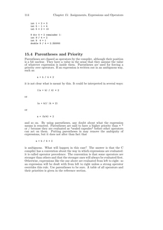 114                       Chapter 15: Assignments, Expressions and Operators

      int 1 + 2 = 3
      int 5 - 1 = 4
      int 5 * 2 = 10

      9 div 4 = 2 remainder 1:
      int 9 / 4 = 2
      int 9 4 = 1
      double 9 / 4 = 2.250000



15.4 Parentheses and Priority
Parentheses are classed as operators by the compiler, although their position
is a bit unclear. They have a value in the sense that they assume the value
of whatever expression is inside them. Parentheses are used for forcing a
priority over operators. If an expression is written out in an ambiguous way,
such as:

          a + b / 4 * 2

it is not clear what is meant by this. It could be interpreted in several ways:

          ((a + b) / 4) * 2

or

          (a + b)/ (4 * 2)

or

          a + (b/4) * 2

and so on. By using parentheses, any doubt about what the expression
means is removed. Parentheses are said to have a higher priority than + *
or / because they are evaluated as "sealed capsules" before other operators
can act on them. Putting parentheses in may remove the ambiguity of
expressions, but it does not alter than fact that

          a + b / 4 * 2

is ambiguous. What will happen in this case? The answer is that the C
compiler has a convention about the way in which expressions are evaluated:
it is called operator precedence. The convention is that some operators are
stronger than others and that the stronger ones will always be evaluated ﬁrst.
Otherwise, expressions like the one above are evaluated from left to right: so
an expression will be dealt with from left to right unless a strong operator
overrides this rule. Use parentheses to be sure. A table of all operators and
their priorities is given in the reference section.
 