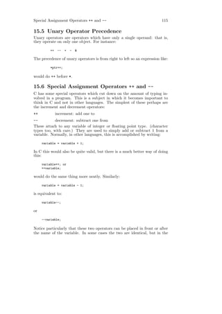 Special Assignment Operators ++ and --                                    115

15.5 Unary Operator Precedence
Unary operators are operators which have only a single operand: that is,
they operate on only one object. For instance:

          ++    --   +   -   &

The precedence of unary operators is from right to left so an expression like:

          *ptr++;

would do ++ before *.

15.6 Special Assignment Operators ++ and --
C has some special operators which cut down on the amount of typing in-
volved in a program. This is a subject in which it becomes important to
think in C and not in other languages. The simplest of these perhaps are
the increment and decrement operators:
++             increment: add one to
--          decrement: subtract one from
These attach to any variable of integer or ﬂoating point type. (character
types too, with care.) They are used to simply add or subtract 1 from a
variable. Normally, in other languages, this is accomplished by writing:

     variable = variable + 1;

In C this would also be quite valid, but there is a much better way of doing
this:

     variable++; or
     ++variable;

would do the same thing more neatly. Similarly:

     variable = variable - 1;

is equivalent to:

     variable--;

or

     --variable;

Notice particularly that these two operators can be placed in front or after
the name of the variable. In some cases the two are identical, but in the
 