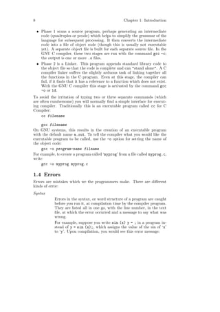 8                                                       Chapter 1: Introduction

    • Phase 1 scans a source program, perhaps generating an intermediate
      code (quadruples or pcode) which helps to simplify the grammar of the
      language for subsequent processing. It then converts the intermediate
      code into a ﬁle of object code (though this is usually not executable
      yet). A separate object ﬁle is built for each separate source ﬁle. In the
      GNU C compiler, these two stages are run with the command gcc -c;
      the output is one or more .o ﬁles.
    • Phase 2 is a Linker. This program appends standard library code to
      the object ﬁle so that the code is complete and can "stand alone". A C
      compiler linker suﬀers the slightly arduous task of linking together all
      the functions in the C program. Even at this stage, the compiler can
      fail, if it ﬁnds that it has a reference to a function which does not exist.
      With the GNU C compiler this stage is activated by the command gcc
      -o or ld.
To avoid the irritation of typing two or three separate commands (which
are often cumbersome) you will normally ﬁnd a simple interface for execut-
ing compiler. Traditionally this is an executable program called cc for C
Compiler:
     cc filename

     gcc filename
On GNU systems, this results in the creation of an executable program
with the default name a.out. To tell the compiler what you would like the
executable program to be called, use the -o option for setting the name of
the object code:
     gcc -o program-name filname
For example, to create a program called ‘myprog’ from a ﬁle called myprog.c,
write
     gcc -o myprog myprog.c

1.4 Errors
Errors are mistakes which we the programmers make. There are diﬀerent
kinds of error:
Syntax
              Errors in the syntax, or word structure of a program are caught
              before you run it, at compilation time by the compiler program.
              They are listed all in one go, with the line number, in the text
              ﬁle, at which the error occurred and a message to say what was
              wrong.
              For example, suppose you write sin (x) y = ; in a program in-
              stead of y = sin (x);, which assigns the value of the sin of ‘x’
              to ‘y’. Upon compilation, you would see this error message:
 