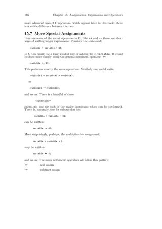 116                         Chapter 15: Assignments, Expressions and Operators

more advanced uses of C operators, which appear later in this book, there
is a subtle diﬀerence between the two.

15.7 More Special Assignments
Here are some of the nicest operators in C. Like ++ and -- these are short
ways of writing longer expressions. Consider the statement:

      variable = variable + 23;

In C this would be a long winded way of adding 23 to variable. It could
be done more simply using the general increment operator: +=

      variable += 23;

This performs exactly the same operation. Similarly one could write:

      variable1 = variable1 + variable2;

     as

      variable1 += variable2;

and so on. There is a handful of these

            <operation>=

operators: one for each of the major operations which can be performed.
There is, naturally, one for subtraction too:

           variable = variable - 42;

can be written:

          variable -= 42;

More surprisingly, perhaps, the multiplicative assignment:

          variable = variable * 2;

may be written:

          variable *= 2;

and so on. The main arithmetic operators all follow this pattern:
+=             add assign
-=             subtract assign
 