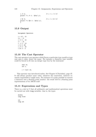 118                    Chapter 15: Assignments, Expressions and Operators

         i /= 2;                         /* i = i / 2 */
         printf ("i /= 2 : %dn",i);

         i %= 3;                         /* i = i % 3 */
         printf ("i %%= 3 : %dn",i);
         }



15.9 Output
      Assignment Operators

      i = 10 : 10
      i++ : 11
      i += 5 : 16
      i-- : 15
      i -= 2 : 13
      i *= 5 :65
      i /= 2 : 32
      i %= 3 : 2



15.10 The Cast Operator
The cast operator is an operator which forces a particular type mould or type
cast onto a value, hence the name. For instance a character type variable
could be forced to ﬁt into an integer type box by the statement:

           char ch;
           int i;

           i = (int) ch;

   This operator was introduced earlier, See Chapter 9 [Variables], page 37.
It will always produce some value, whatever the conversion: however re-
motely improbable it might seem. For instance it is quite possible to convert
a character into a ﬂoating point number: the result will be a ﬂoating point
representation of its ASCII code!

15.11 Expressions and Types
There is a rule in C that all arithmetic and mathematical operations must
be carried out with long variables: that is, the types

      double
      long float

      int
      long int
 