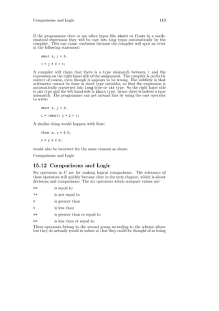 Comparisons and Logic                                                      119


If the programmer tries to use other types like short or float in a math-
ematical expression they will be cast into long types automatically by the
compiler. This can cause confusion because the compiler will spot an error
in the following statement:

     short i, j = 2;

     i = j * 2 + 1;

A compiler will claim that there is a type mismatch between i and the
expression on the right hand side of the assignment. The compiler is perfectly
correct of course, even though it appears to be wrong. The subtlety is that
arithmetic cannot be done in short type variables, so that the expression is
automatically converted into long type or int type. So the right hand side
is int type and the left hand side is short type: hence there is indeed a type
mismatch. The programmer can get around this by using the cast operator
to write:

     short i, j = 2;

     i = (short) j * 2 + 1;

A similar thing would happen with ﬂoat:

     float x, y = 2.3;

     x = y * 2.5;

would also be incorrect for the same reasons as above.
Comparisons and Logic

15.12 Comparisons and Logic
Six operators in C are for making logical comparisons. The relevance of
these operators will quickly become clear in the next chapter, which is about
decisions and comparisons. The six operators which compare values are:
==          is equal to
!=          is not equal to
>           is greater than
<           is less than
>=          is greater than or equal to
<=          is less than or equal to
These operators belong to the second group according to the scheme above
but they do actually result in values so that they could be thought of as being
 