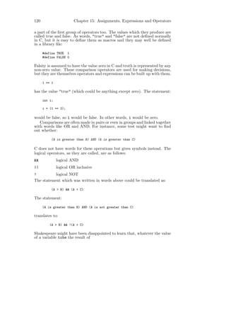 120                     Chapter 15: Assignments, Expressions and Operators

a part of the ﬁrst group of operators too. The values which they produce are
called true and false. As words, "true" and "false" are not deﬁned normally
in C, but it is easy to deﬁne them as macros and they may well be deﬁned
in a library ﬁle:

      #define TRUE 1
      #define FALSE 0

Falsity is assumed to have the value zero in C and truth is represented by any
non-zero value. These comparison operators are used for making decisions,
but they are themselves operators and expressions can be built up with them.

      1 == 1

has the value "true" (which could be anything except zero). The statement:

      int i;

      i = (1 == 2);

would be false, so i would be false. In other words, i would be zero.
   Comparisons are often made in pairs or even in groups and linked together
with words like OR and AND. For instance, some test might want to ﬁnd
out whether:

           (A is greater than B) AND (A is greater than C)

C does not have words for these operations but gives symbols instead. The
logical operators, as they are called, are as follows:
&&             logical AND
||             logical OR inclusive
!          logical NOT
The statement which was written in words above could be translated as:

           (A > B) && (A > C)

The statement:

      (A is greater than B) AND (A is not greater than C)

translates to:

          (A > B) && !(A > C)

Shakespeare might have been disappointed to learn that, whatever the value
of a variable tobe the result of
 