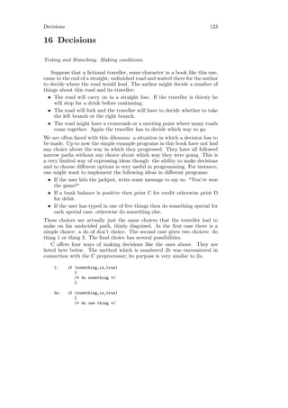 Decisions                                                                123

16 Decisions

Testing and Branching. Making conditions.

   Suppose that a ﬁctional traveller, some character in a book like this one,
came to the end of a straight, unﬁnished road and waited there for the author
to decide where the road would lead. The author might decide a number of
things about this road and its traveller:
  • The road will carry on in a straight line. If the traveller is thirsty he
    will stop for a drink before continuing.
  • The road will fork and the traveller will have to decide whether to take
    the left branch or the right branch.
  • The road might have a crossroads or a meeting point where many roads
    come together. Again the traveller has to decide which way to go.
We are often faced with this dilemma: a situation in which a decision has to
be made. Up to now the simple example programs in this book have not had
any choice about the way in which they progressed. They have all followed
narrow paths without any choice about which way they were going. This is
a very limited way of expressing ideas though: the ability to make decisions
and to choose diﬀerent options is very useful in programming. For instance,
one might want to implement the following ideas in diﬀerent programs:
  • If the user hits the jackpot, write some message to say so. "You’ve won
     the game!"
  • If a bank balance is positive then print C for credit otherwise print D
     for debit.
  • If the user has typed in one of ﬁve things then do something special for
     each special case, otherwise do something else.
These choices are actually just the same choices that the traveller had to
make on his undecided path, thinly disguised. In the ﬁrst case there is a
simple choice: a do of don’t choice. The second case gives two choices: do
thing 1 or thing 2. The ﬁnal choice has several possibilities.
    C oﬀers four ways of making decisions like the ones above. They are
listed here below. The method which is numbered 2b was encountered in
connection with the C preprocessor; its purpose is very similar to 2a.

    1:      if (something_is_true)
               {
               /* do something */
               }

    2a:     if (something_is_true)
               {
               /* do one thing */
 