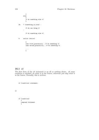 124                                                     Chapter 16: Decisions

               }
            else
               {
               /* do something else */
               }

      2b:   ? (something_is_true) :

                /* do one thing */
            :

                /* do something else */


      3:    switch (choice)

                {
                case first_possibility : /* do something */
                case second_possibility : /* do something */

                ....
                }




16.1 if
The ﬁrst form of the if statement is an all or nothing choice. if some
condition is satisﬁed, do what is in the braces, otherwise just skip what is
in the braces. Formally, this is written:



      if (condition) statement;




or



      if (condition)
         {
         compound statement
         }
 
