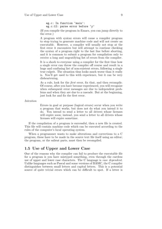 Use of Upper and Lower Case                                                 9

                  eg.c: In function ‘main’:
                  eg.c:12: parse error before ‘y’
            (If you compile the program in Emacs, you can jump directly to
            the error.)
            A program with syntax errors will cause a compiler program
            to stop trying to generate machine code and will not create an
            executable. However, a compiler will usually not stop at the
            ﬁrst error it encounters but will attempt to continue checking
            the syntax of a program right to the last line before aborting,
            and it is common to submit a program for compilation only to
            receive a long and ungratifying list of errors from the compiler.
            It is a shock to everyone using a compiler for the ﬁrst time how
            a single error can throw the compiler oﬀ course and result in a
            huge and confusing list of non-existent errors, following a single
            true culprit. The situation thus looks much worse than it really
            is. You’ll get used to this with experience, but it can be very
            disheartening.
            As a rule, look for the ﬁrst error, ﬁx that, and then recompile.
            Of course, after you have become experienced, you will recognize
            when subsequent error messages are due to independent prob-
            lems and when they are due to a cascade. But at the beginning,
            just look for and ﬁx the ﬁrst error.
Intention
            Errors in goal or purpose (logical errors) occur when you write
            a program that works, but does not do what you intend it to
            do. You intend to send a letter to all drivers whose licenses
            will expire soon; instead, you send a letter to all drivers whose
            licenses will expire sometime.
   If the compilation of a program is successful, then a new ﬁle is created.
This ﬁle will contain machine code which can be executed according to the
rules of the computer’s local operating system.
   When a programmer wants to make alterations and corrections to a C
program, these have to be made in the source text ﬁle itself using an editor;
the program, or the salient parts, must then be recompiled.

1.5 Use of Upper and Lower Case
One of the reasons why the compiler can fail to produce the executable ﬁle
for a program is you have mistyped something, even through the careless
use of upper and lower case characters. The C language is case dependent.
Unlike languages such as Pascal and some versions of BASIC, the C compiler
distinguishes between small letters and capital letters. This is a potential
source of quite trivial errors which can be diﬃcult to spot. If a letter is
 