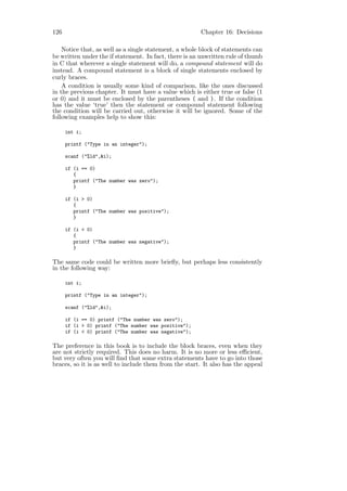 126                                                    Chapter 16: Decisions

    Notice that, as well as a single statement, a whole block of statements can
be written under the if statement. In fact, there is an unwritten rule of thumb
in C that wherever a single statement will do, a compound statement will do
instead. A compound statement is a block of single statements enclosed by
curly braces.
    A condition is usually some kind of comparison, like the ones discussed
in the previous chapter. It must have a value which is either true or false (1
or 0) and it must be enclosed by the parentheses ( and ). If the condition
has the value ‘true’ then the statement or compound statement following
the condition will be carried out, otherwise it will be ignored. Some of the
following examples help to show this:

      int i;

      printf ("Type in an integer");

      scanf ("%ld",&i);

      if (i == 0)
         {
         printf ("The number was zero");
         }

      if (i > 0)
         {
         printf ("The number was positive");
         }

      if (i < 0)
         {
         printf ("The number was negative");
         }

The same code could be written more brieﬂy, but perhaps less consistently
in the following way:

      int i;

      printf ("Type in an integer");

      scanf ("%ld",&i);

      if (i == 0) printf ("The number was zero");
      if (i > 0) printf ("The number was positive");
      if (i < 0) printf ("The number was negative");

The preference in this book is to include the block braces, even when they
are not strictly required. This does no harm. It is no more or less eﬃcient,
but very often you will ﬁnd that some extra statements have to go into those
braces, so it is as well to include them from the start. It also has the appeal
 